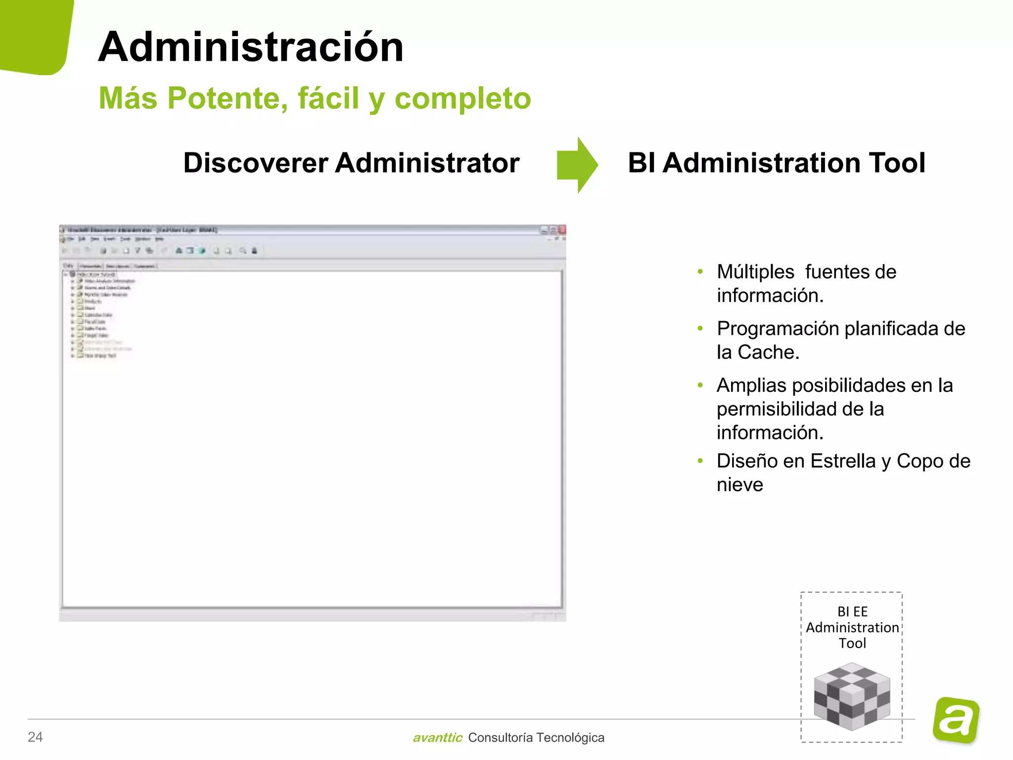 Administración
     Más Potente, fácil y completo

          Discoverer Administrator                           BI Administration Tool


                                                                  • Múltiples fuentes de
                                                                    información.
                                                                  • Programación planificada de
                                                                    la Cache.
                                                                  • Amplias posibilidades en la
                                                                    permisibilidad de la
                                                                    información.
                                                                  • Diseño en Estrella y Copo de
                                                                    nieve




                                                                                 BI EE
                                                                             Administration
                                                                                 Tool




24                        avanttic Consultoría Tecnológica
 
