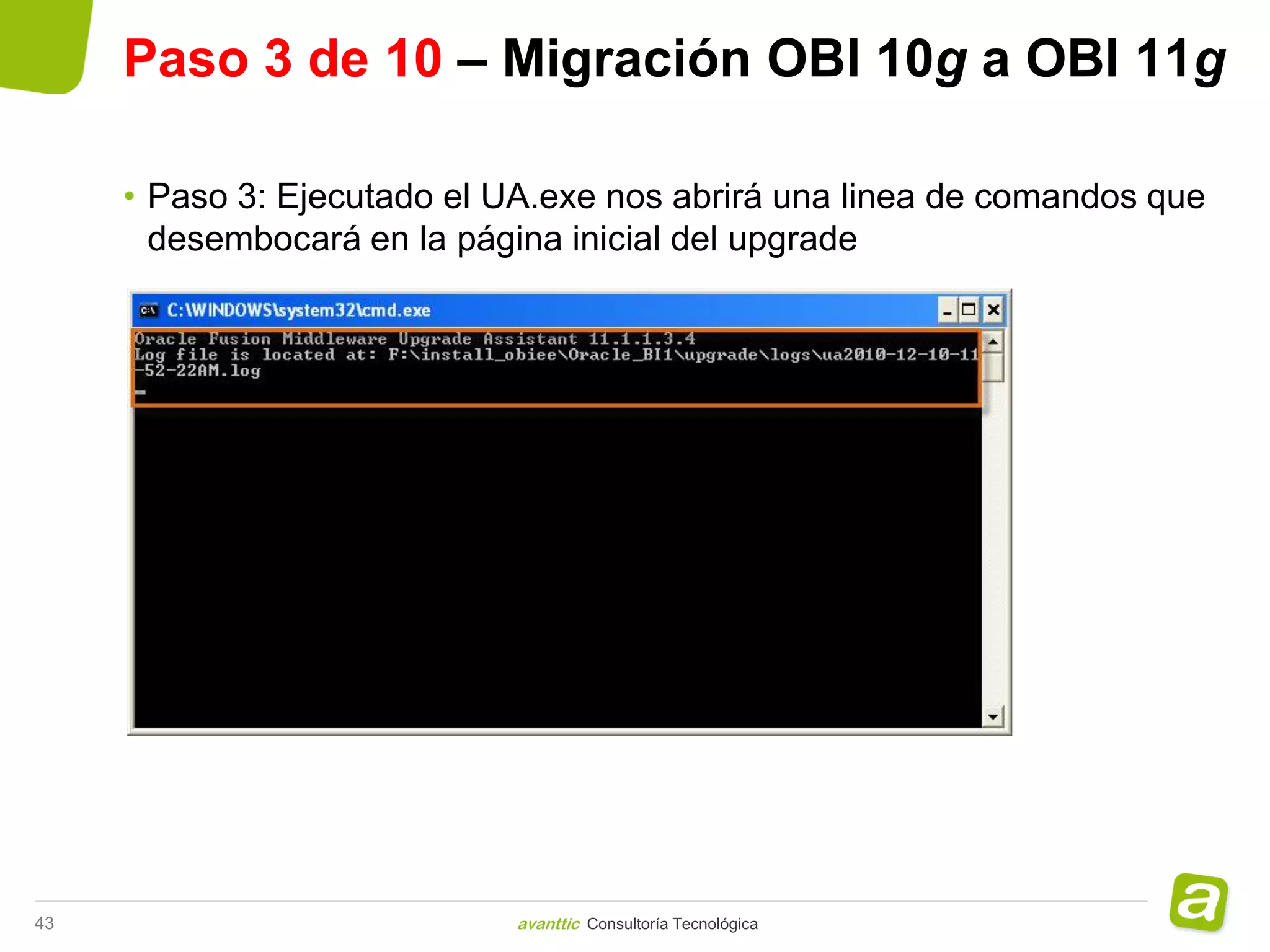 Paso 3 de 10 – Migración OBI 10g a OBI 11g

     • Paso 3: Ejecutado el UA.exe nos abrirá una linea de comandos que
       desembocará en la página inicial del upgrade




43                           avanttic Consultoría Tecnológica
 