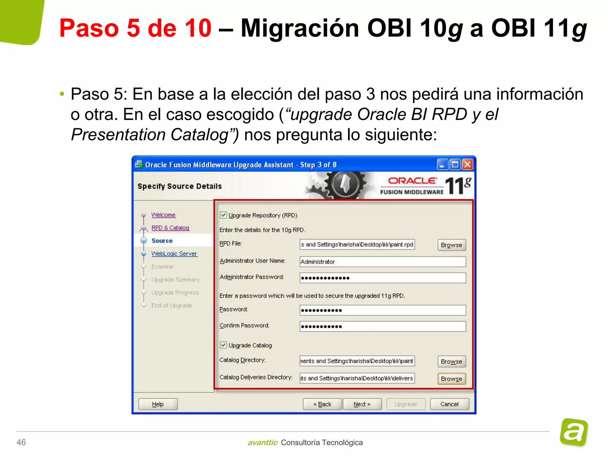 Paso 5 de 10 – Migración OBI 10g a OBI 11g

     • Paso 5: En base a la elección del paso 3 nos pedirá una información
       o otra. En el caso escogido (“upgrade Oracle BI RPD y el
       Presentation Catalog”) nos pregunta lo siguiente:




46                           avanttic Consultoría Tecnológica
 