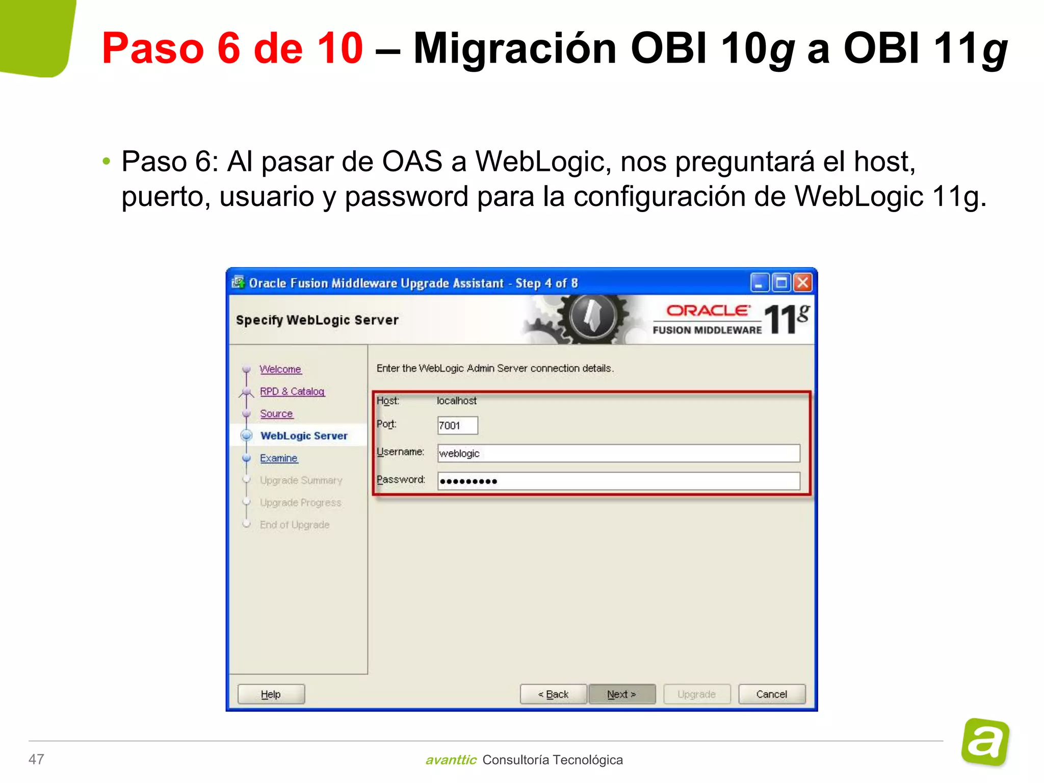 Paso 6 de 10 – Migración OBI 10g a OBI 11g

     • Paso 6: Al pasar de OAS a WebLogic, nos preguntará el host,
       puerto, usuario y password para la configuración de WebLogic 11g.




47                           avanttic Consultoría Tecnológica
 