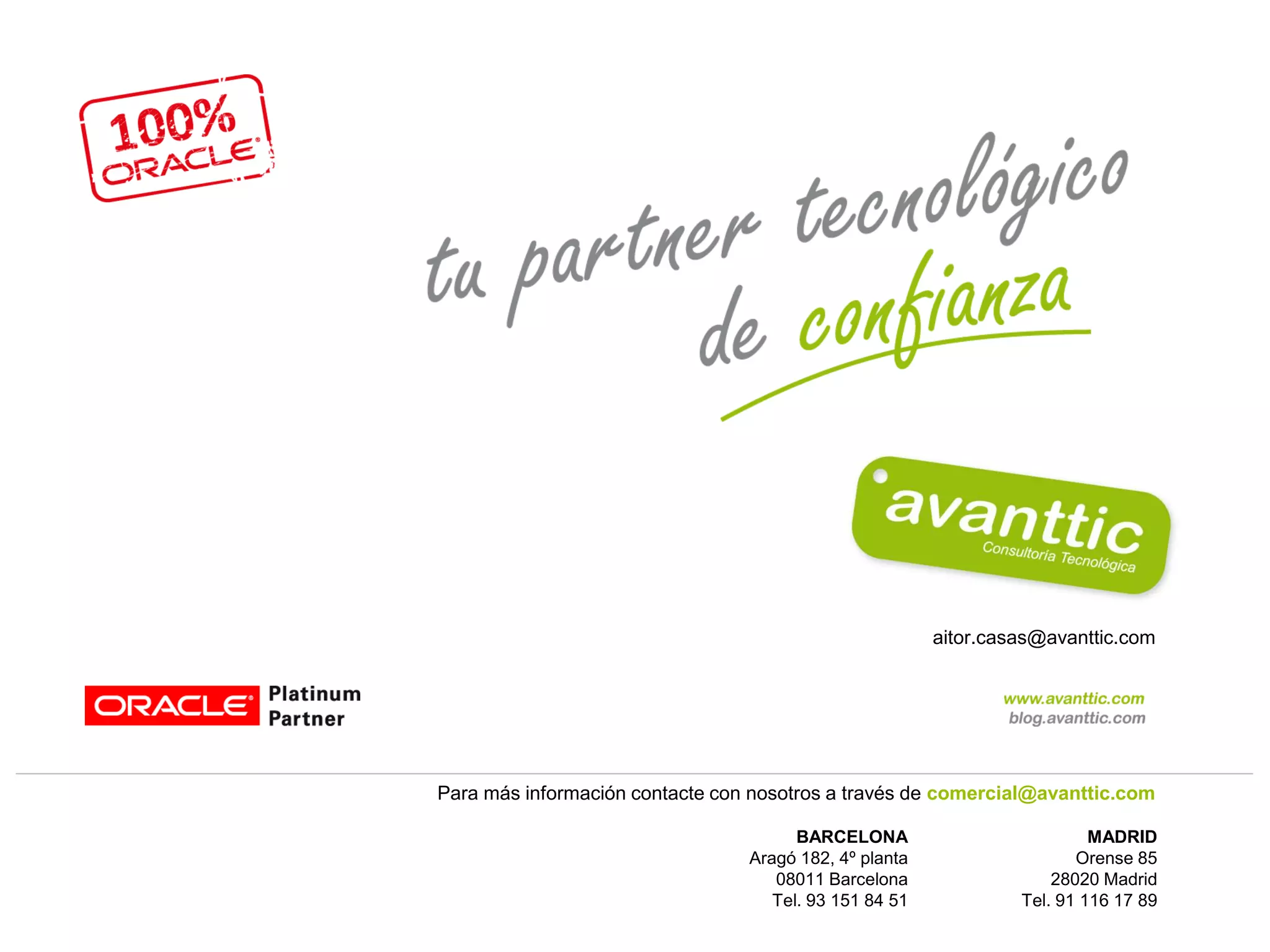 aitor.casas@avanttic.com




Para más información contacte con nosotros a través de comercial@avanttic.com

                                       BARCELONA                          MADRID
                                 Aragó 182, 4º planta                   Orense 85
                                    08011 Barcelona                  28020 Madrid
                                    Tel. 93 151 84 51            Tel. 91 116 17 89
 