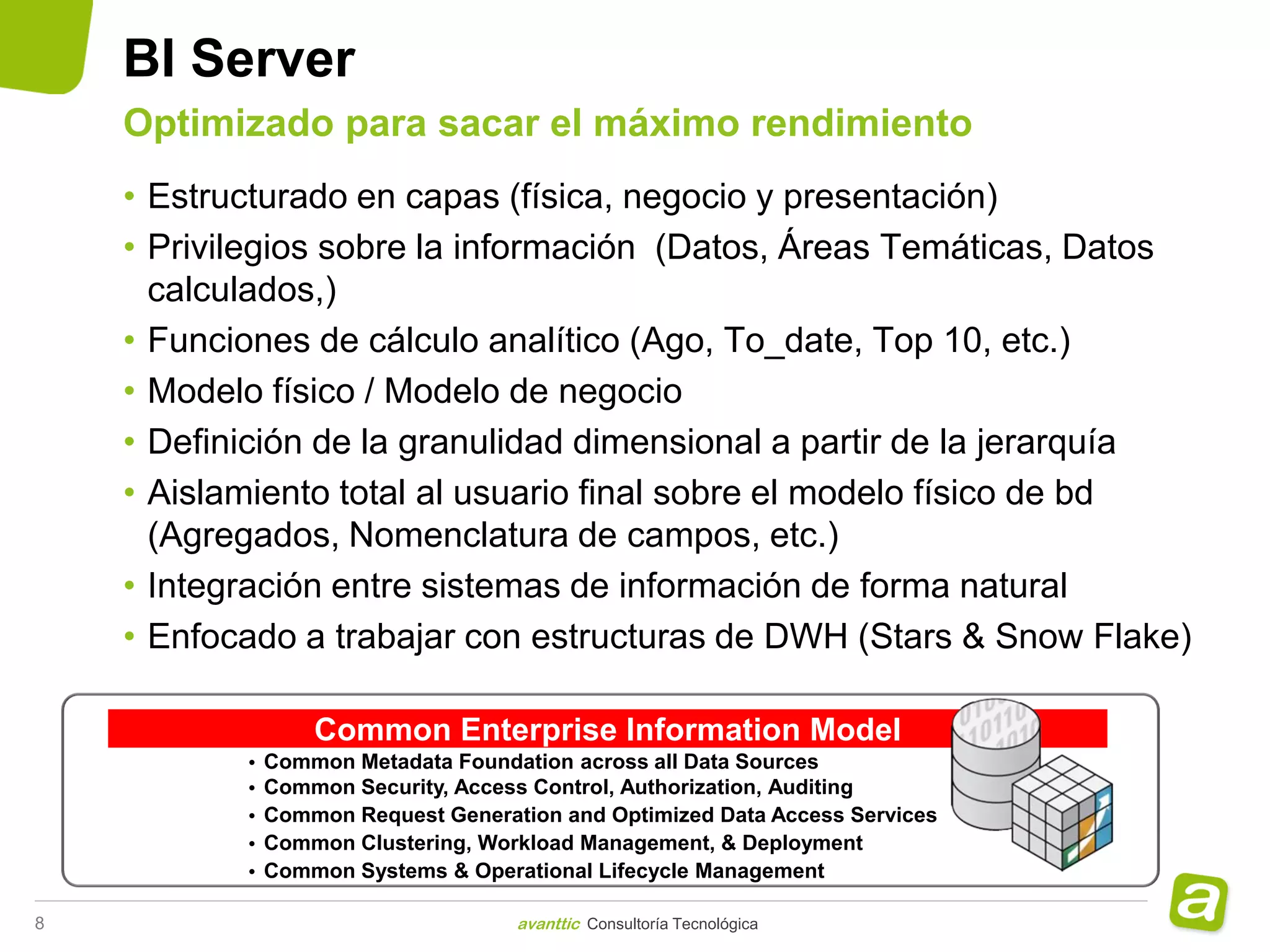 BI Server
    Optimizado para sacar el máximo rendimiento
    • Estructurado en capas (física, negocio y presentación)
    • Privilegios sobre la información (Datos, Áreas Temáticas, Datos
      calculados,)
    • Funciones de cálculo analítico (Ago, To_date, Top 10, etc.)
    • Modelo físico / Modelo de negocio
    • Definición de la granulidad dimensional a partir de la jerarquía
    • Aislamiento total al usuario final sobre el modelo físico de bd
      (Agregados, Nomenclatura de campos, etc.)
    • Integración entre sistemas de información de forma natural
    • Enfocado a trabajar con estructuras de DWH (Stars & Snow Flake)

                   Common Enterprise Information Model
           •   Common Metadata Foundation across all Data Sources
           •   Common Security, Access Control, Authorization, Auditing
           •   Common Request Generation and Optimized Data Access Services
           •   Common Clustering, Workload Management, & Deployment
           •   Common Systems & Operational Lifecycle Management

8                                    avanttic Consultoría Tecnológica
 