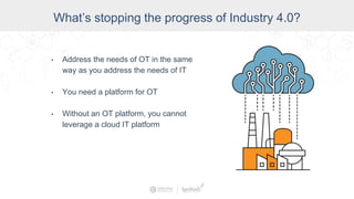 Data Access and Insight
What’s stopping the progress of Industry 4.0?
• Address the needs of OT in the same
way as you address the needs of IT
• You need a platform for OT
• Without an OT platform, you cannot
leverage a cloud IT platform
 