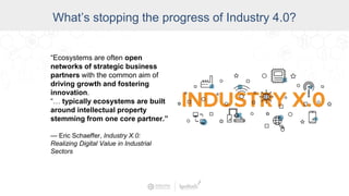 Data Access and Insight
What’s stopping the progress of Industry 4.0?
“Ecosystems are often open
networks of strategic business
partners with the common aim of
driving growth and fostering
innovation.
“… typically ecosystems are built
around intellectual property
stemming from one core partner.”
— Eric Schaeffer, Industry X.0:
Realizing Digital Value in Industrial
Sectors
 