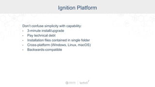 Industry
Ignition Platform
Don’t confuse simplicity with capability:
• 3-minute install/upgrade
• Pay technical debt
• Installation files contained in single folder
• Cross-platform (Windows, Linux, macOS)
• Backwards-compatible
 