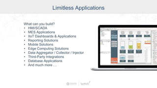 Industry
Limitless Applications
What can you build?
• HMI/SCADA
• MES Applications
• IIoT Dashboards & Applications
• Reporting Solutions
• Mobile Solutions
• Edge Computing Solutions
• Data Aggregator / Collector / Injector
• Third-Party Integrations
• Database Applications
• And much more …
 
