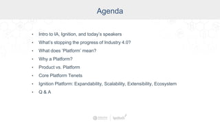 Agenda
• Intro to IA, Ignition, and today’s speakers
• What’s stopping the progress of Industry 4.0?
• What does ‘Platform’ mean?
• Why a Platform?
• Product vs. Platform
• Core Platform Tenets
• Ignition Platform: Expandability, Scalability, Extensibility, Ecosystem
• Q & A
 