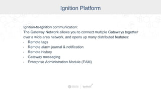 Industry
Ignition Platform
Ignition-to-Ignition communication:
The Gateway Network allows you to connect multiple Gateways together
over a wide area network, and opens up many distributed features:
• Remote tags
• Remote alarm journal & notification
• Remote history
• Gateway messaging
• Enterprise Administration Module (EAM)
 