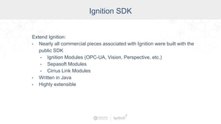 Industry
Ignition SDK
Extend Ignition:
• Nearly all commercial pieces associated with Ignition were built with the
public SDK
• Ignition Modules (OPC-UA, Vision, Perspective, etc.)
• Sepasoft Modules
• Cirrus Link Modules
• Written in Java
• Highly extensible
 