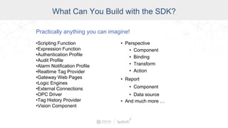 Industry
What Can You Build with the SDK?
Practically anything you can imagine!
•Scripting Function
•Expression Function
•Authentication Profile
•Audit Profile
•Alarm Notification Profile
•Realtime Tag Provider
•Gateway Web Pages
•Logic Engines
•External Connections
•OPC Driver
•Tag History Provider
•Vision Component
• Perspective
• Component
• Binding
• Transform
• Action
• Report
• Component
• Data source
• And much more …
 