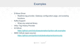 Industry
Examples
• Z-Wave Driver
• Realtime tag provider, Gateway configuration page, and scripting
functions
• Kafka Support
• Wrap any external library
• Influx Tag History Provider
• IA Github
https://github.com/inductiveautomation/ignition-sdk-examples
• IMDC Github (open-source)
https://github.com/ignitionmoduledevelopmentcommunity
 