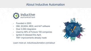 About Inductive Automation
About Inductive Automation
• Founded in 2003
• HMI, SCADA, MES, and IIoT software
• Over 2,200 integrators
• Used by 48% of Fortune 100 companies
• Ignition 8 released this April,
700+ improvements already made
Learn more at: inductiveautomation.com/about
 