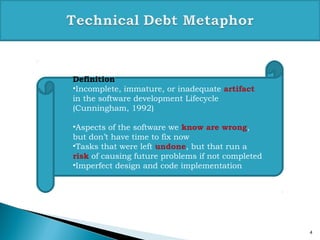 4
Definition
•Incomplete, immature, or inadequate artifact
in the software development Lifecycle
(Cunningham, 1992)
•Aspects of the software we know are wrong,
but don’t have time to fix now
•Tasks that were left undone, but that run a
risk of causing future problems if not completed
•Imperfect design and code implementation
 