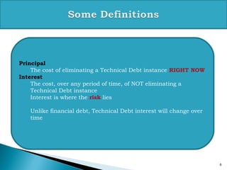 6
Principal
The cost of eliminating a Technical Debt instance RIGHT NOW
Interest
The cost, over any period of time, of NOT eliminating a
Technical Debt instance
Interest is where the risk lies
Unlike financial debt, Technical Debt interest will change over
time
 