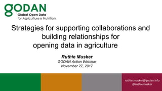 ruthie.musker@godan.info
@ruthiemusker
Ruthie Musker
GODAN Action Webinar
November 27, 2017
Strategies for supporting collaborations and
building relationships for
opening data in agriculture
 