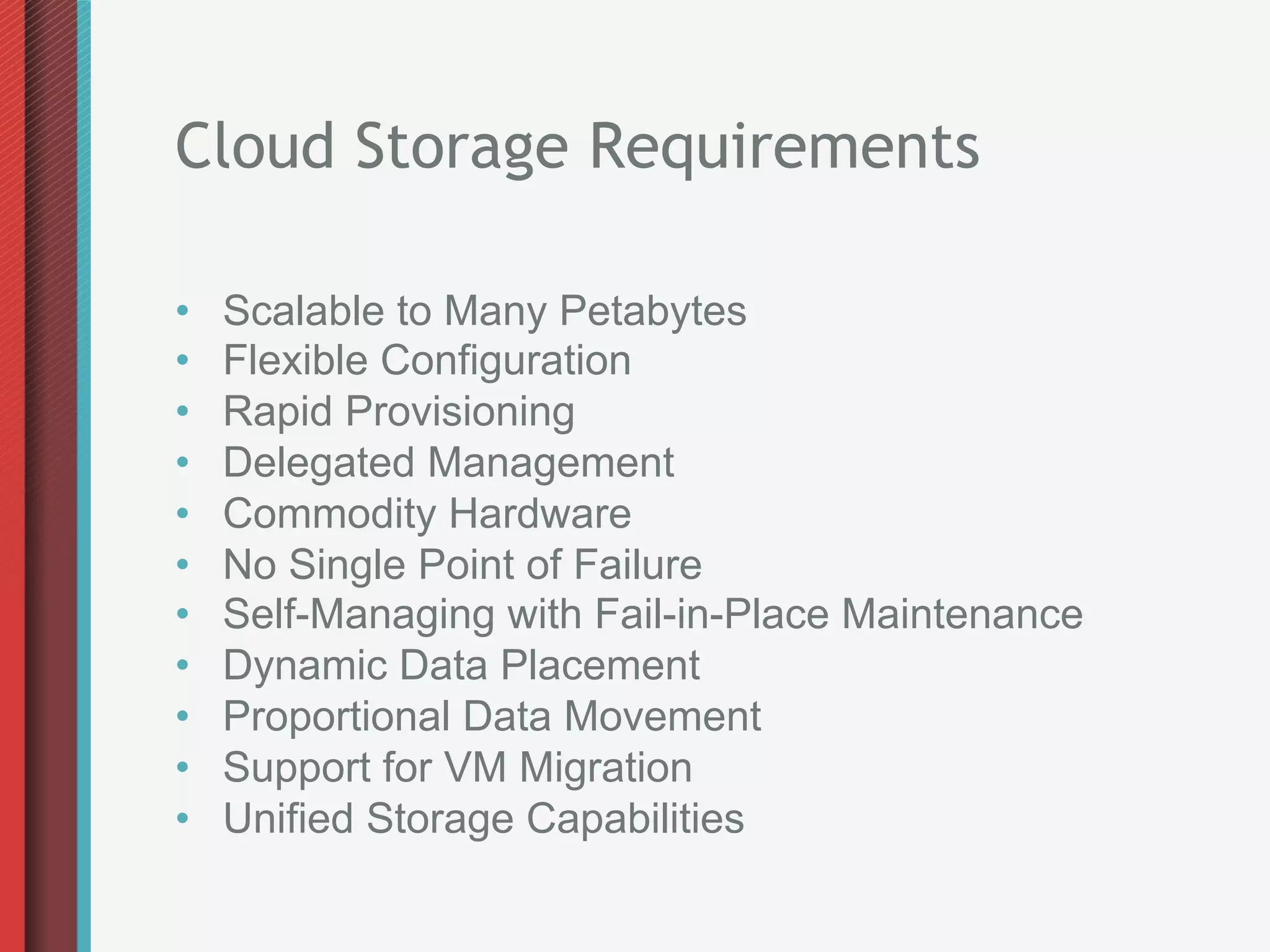 Cloud Storage Requirements

•    Scalable to Many Petabytes
•    Flexible Configuration
•    Rapid Provisioning
•    Delegated Management
•    Commodity Hardware
•    No Single Point of Failure
•    Self-Managing with Fail-in-Place Maintenance
•    Dynamic Data Placement
•    Proportional Data Movement
•    Support for VM Migration
•    Unified Storage Capabilities
 