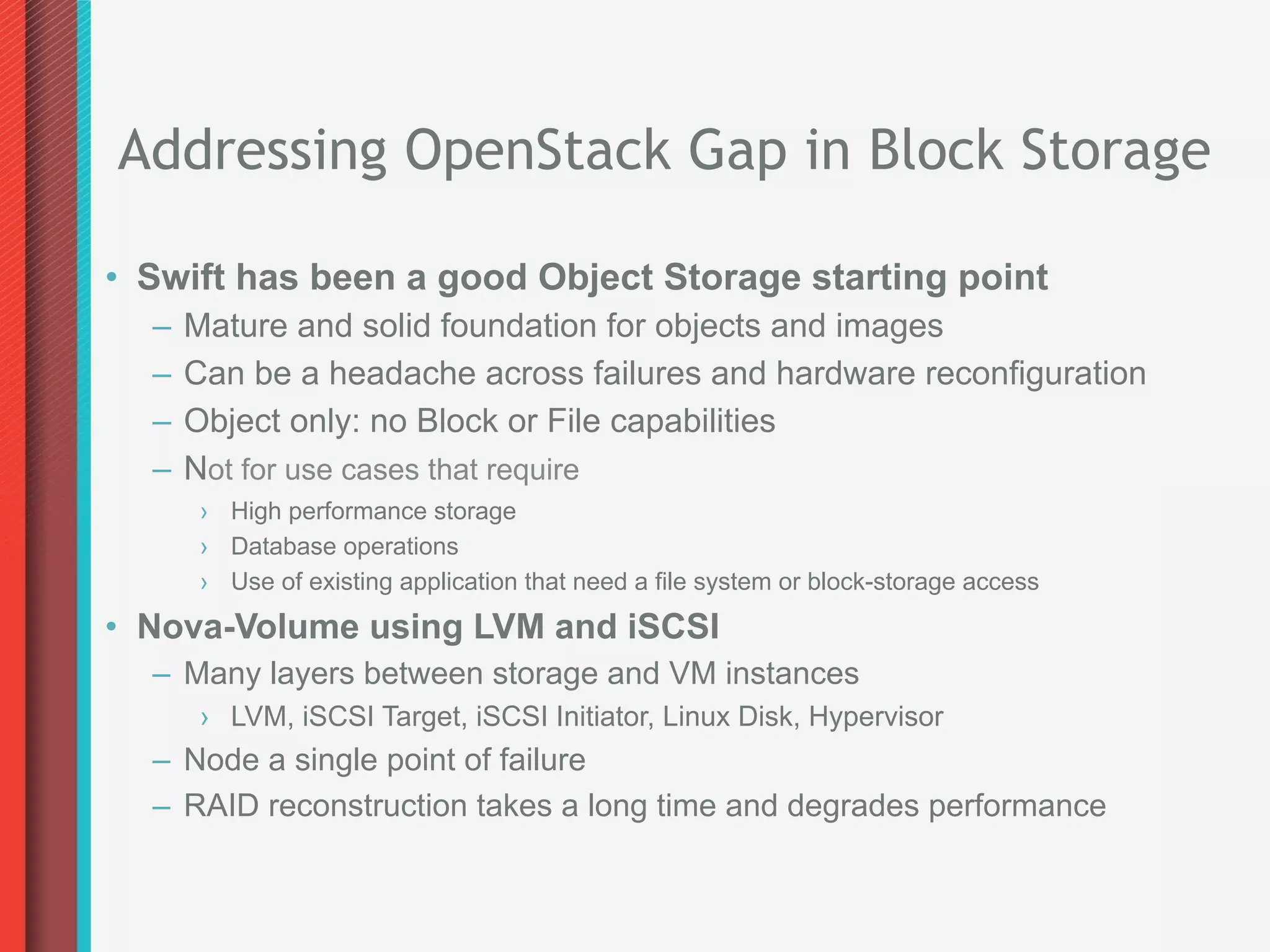 Addressing OpenStack Gap in Block Storage

•  Swift has been a good Object Storage starting point
  –  Mature and solid foundation for objects and images
  –  Can be a headache across failures and hardware reconfiguration
  –  Object only: no Block or File capabilities
  –  Not for use cases that require
     ›  High performance storage
     ›  Database operations
     ›  Use of existing application that need a file system or block-storage access
•  Nova-Volume using LVM and iSCSI
  –  Many layers between storage and VM instances
     ›  LVM, iSCSI Target, iSCSI Initiator, Linux Disk, Hypervisor
  –  Node a single point of failure
  –  RAID reconstruction takes a long time and degrades performance
 