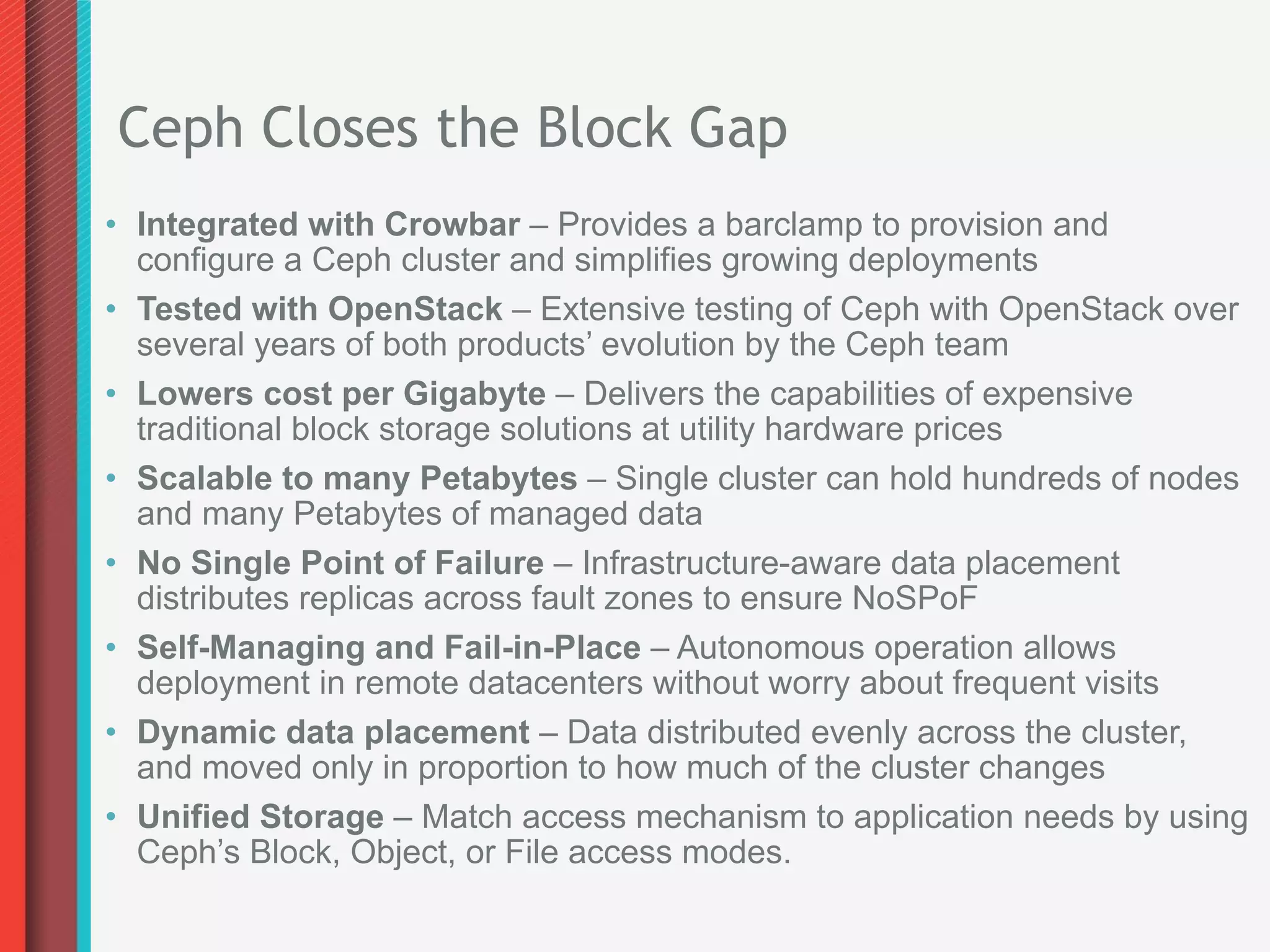 Ceph Closes the Block Gap
•  Integrated with Crowbar – Provides a barclamp to provision and
   configure a Ceph cluster and simplifies growing deployments
•  Tested with OpenStack – Extensive testing of Ceph with OpenStack over
   several years of both products’ evolution by the Ceph team
•  Lowers cost per Gigabyte – Delivers the capabilities of expensive
   traditional block storage solutions at utility hardware prices
•  Scalable to many Petabytes – Single cluster can hold hundreds of nodes
   and many Petabytes of managed data
•  No Single Point of Failure – Infrastructure-aware data placement
   distributes replicas across fault zones to ensure NoSPoF
•  Self-Managing and Fail-in-Place – Autonomous operation allows
   deployment in remote datacenters without worry about frequent visits
•  Dynamic data placement – Data distributed evenly across the cluster,
   and moved only in proportion to how much of the cluster changes
•  Unified Storage – Match access mechanism to application needs by using
   Ceph’s Block, Object, or File access modes.
 