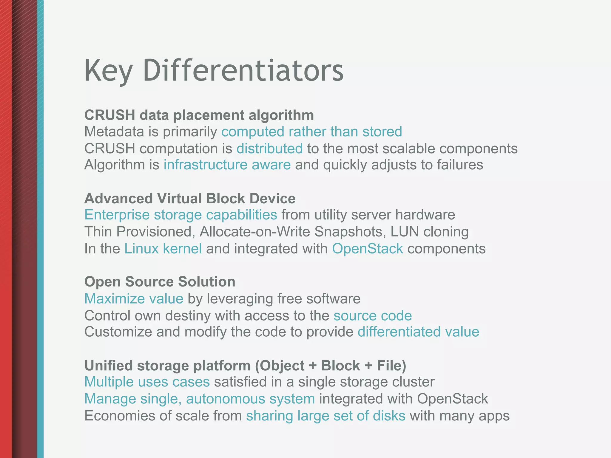 Key Differentiators
CRUSH data placement algorithm
Metadata is primarily computed rather than stored
CRUSH computation is distributed to the most scalable components
Algorithm is infrastructure aware and quickly adjusts to failures

Advanced Virtual Block Device
Enterprise storage capabilities from utility server hardware
Thin Provisioned, Allocate-on-Write Snapshots, LUN cloning
In the Linux kernel and integrated with OpenStack components

Open Source Solution
Maximize value by leveraging free software
Control own destiny with access to the source code
Customize and modify the code to provide differentiated value

Unified storage platform (Object + Block + File)
Multiple uses cases satisfied in a single storage cluster
Manage single, autonomous system integrated with OpenStack
Economies of scale from sharing large set of disks with many apps
 
