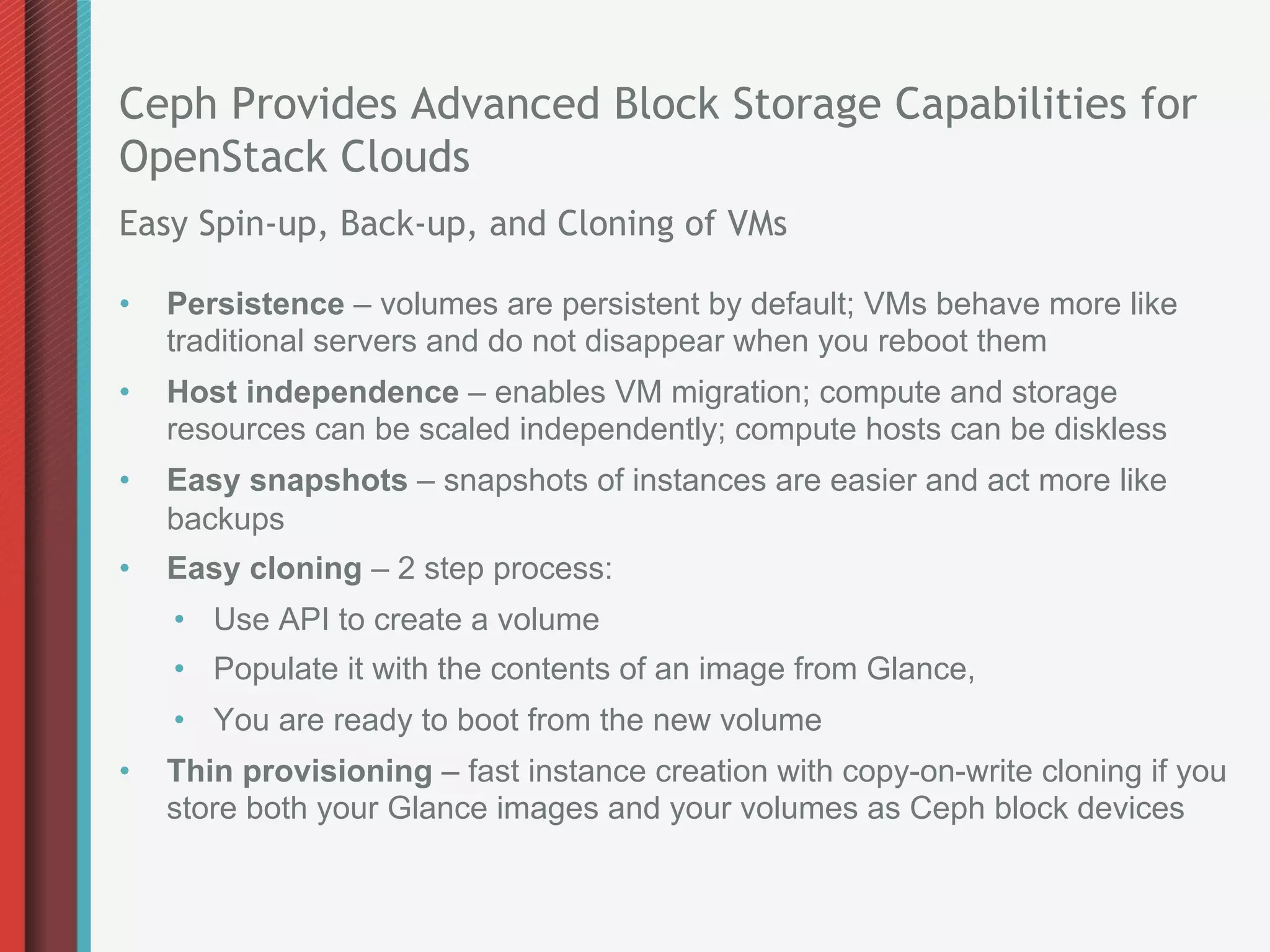 Ceph Provides Advanced Block Storage Capabilities for
OpenStack Clouds
Easy Spin-up, Back-up, and Cloning of VMs

•    Persistence – volumes are persistent by default; VMs behave more like
     traditional servers and do not disappear when you reboot them
•    Host independence – enables VM migration; compute and storage
     resources can be scaled independently; compute hosts can be diskless
•    Easy snapshots – snapshots of instances are easier and act more like
     backups
•    Easy cloning – 2 step process:
     •  Use API to create a volume
     •  Populate it with the contents of an image from Glance,
     •  You are ready to boot from the new volume
•    Thin provisioning – fast instance creation with copy-on-write cloning if you
     store both your Glance images and your volumes as Ceph block devices
 