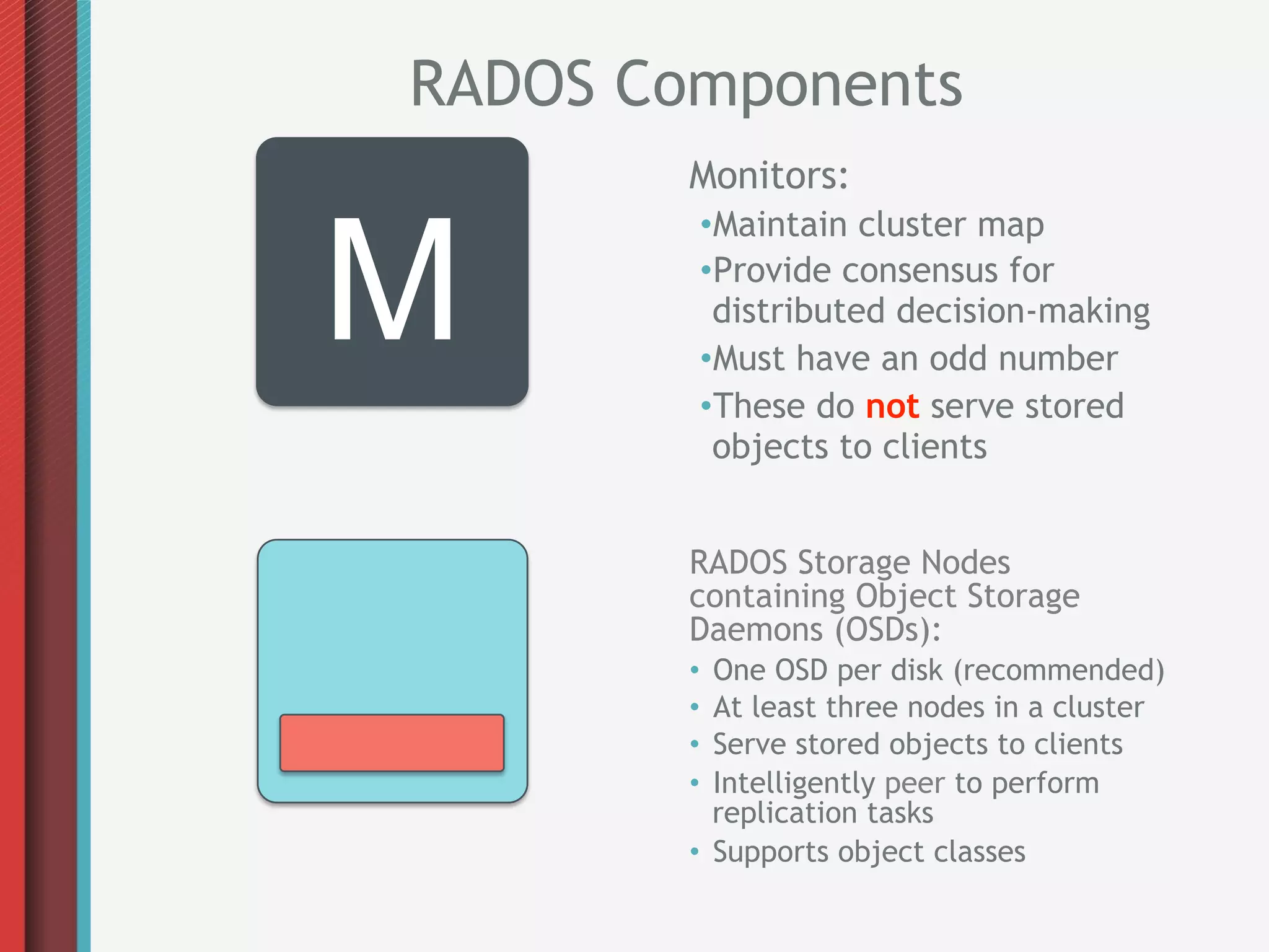 RADOS Components
        Monitors:


M
         • Maintain cluster map
         • Provide consensus for
          distributed decision-making
         • Must have an odd number
         • These do not serve stored
          objects to clients


        RADOS Storage Nodes
        containing Object Storage
        Daemons (OSDs):
        •  One OSD per disk (recommended)
        •  At least three nodes in a cluster
        •  Serve stored objects to clients
        •  Intelligently peer to perform
           replication tasks
        •  Supports object classes
 