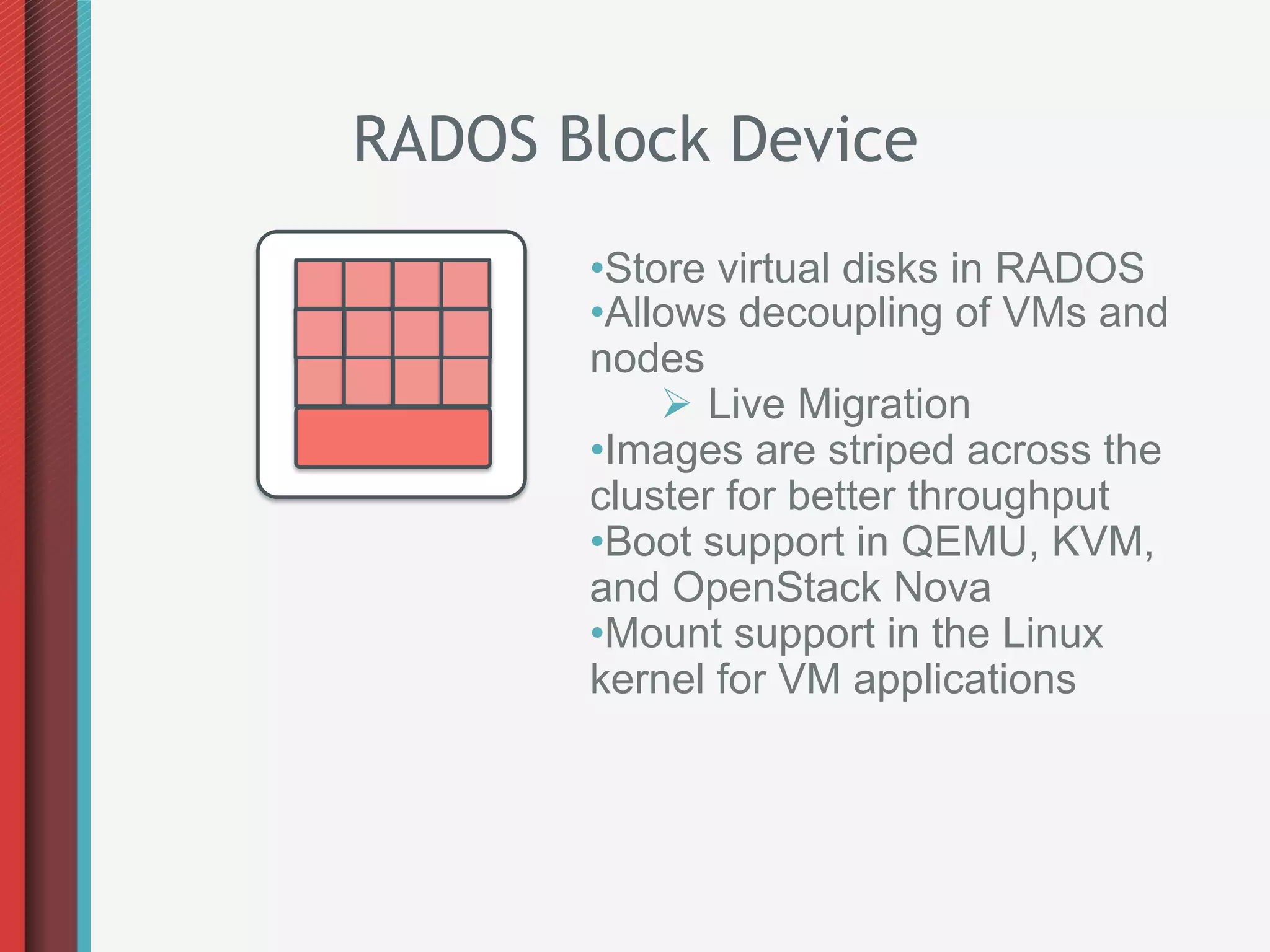 RADOS Block Device
       • Store virtual disks in RADOS
       • Allows decoupling of VMs and
       nodes
            Ø  Live Migration
       • Images are striped across the
       cluster for better throughput
       • Boot support in QEMU, KVM,
       and OpenStack Nova
       • Mount support in the Linux
       kernel for VM applications
 