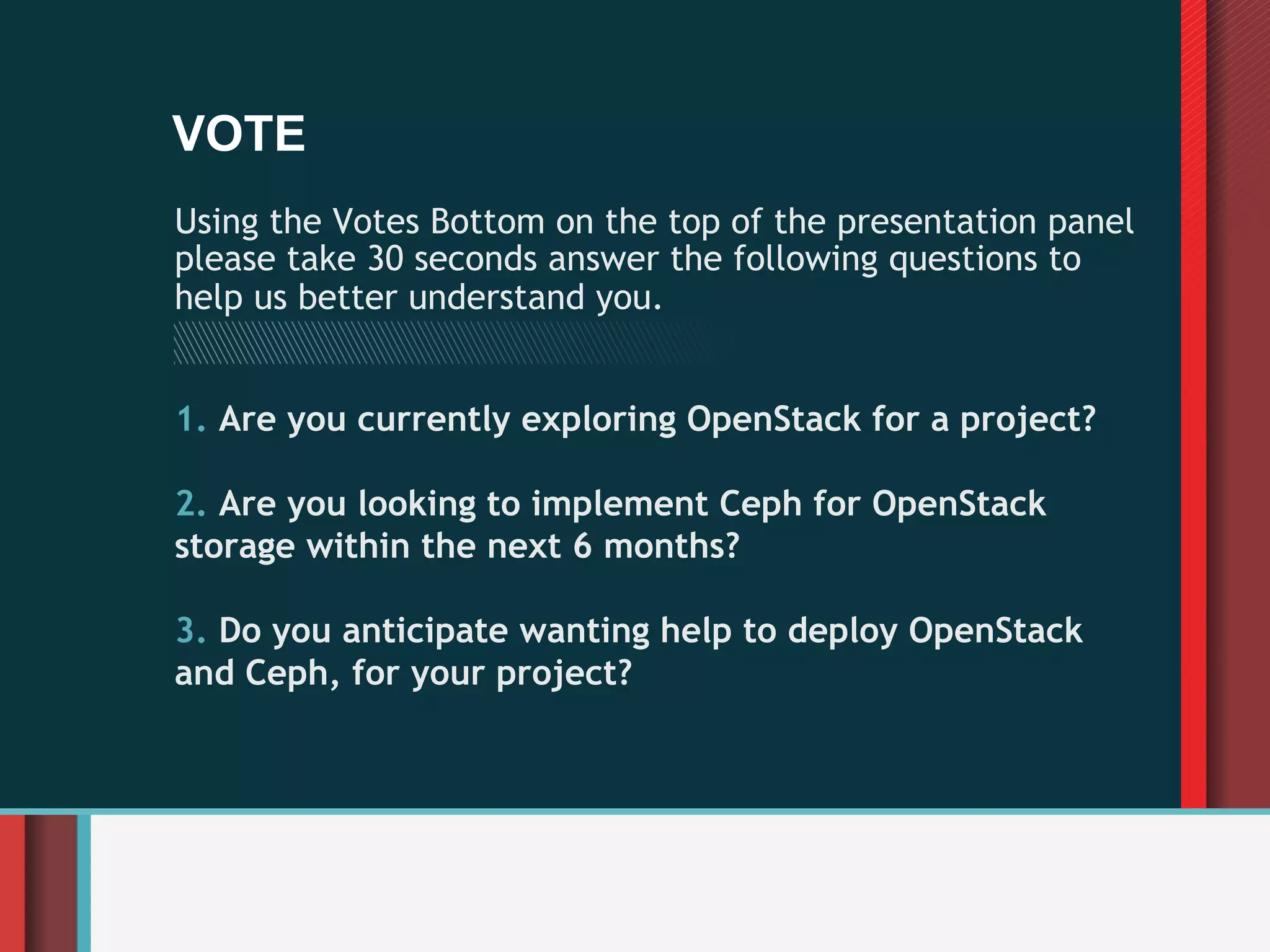 VOTE
Using the Votes Bottom on the top of the presentation panel
please take 30 seconds answer the following questions to
help us better understand you.


1.  Are you currently exploring OpenStack for a project?

2.  Are you looking to implement Ceph for OpenStack
storage within the next 6 months?

3.  Do you anticipate wanting help to deploy OpenStack
and Ceph, for your project?
 