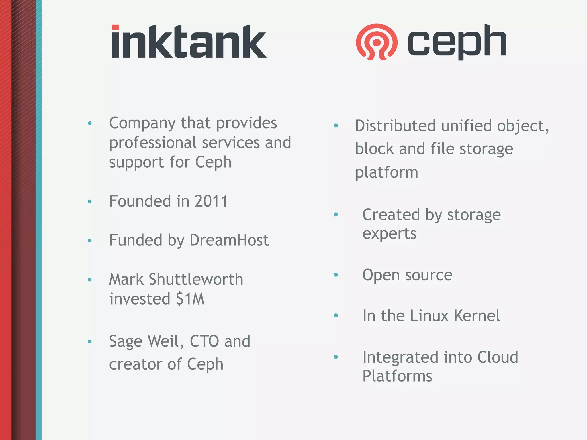 •    Company that provides       •  Distributed unified object,
     professional services and      block and file storage
     support for Ceph
                                    platform
•    Founded in 2011
                                 •    Created by storage
•    Funded by DreamHost              experts

•    Mark Shuttleworth           •    Open source
     invested $1M
                                 •    In the Linux Kernel
•    Sage Weil, CTO and
     creator of Ceph             •    Integrated into Cloud
                                      Platforms
 