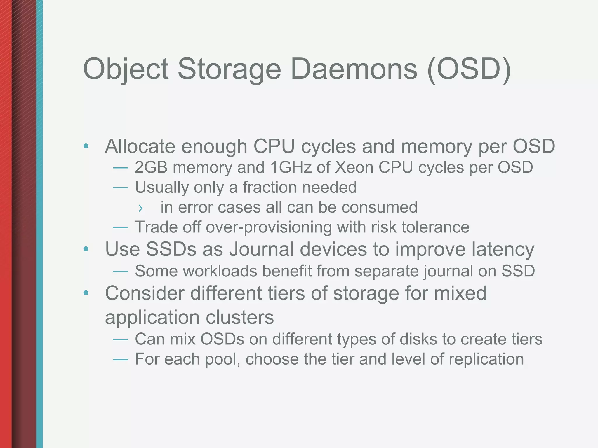 Object Storage Daemons (OSD)

•  Allocate enough CPU cycles and memory per OSD
   —  2GB memory and 1GHz of Xeon CPU cycles per OSD
   —  Usually only a fraction needed
      ›  in error cases all can be consumed
   —  Trade off over-provisioning with risk tolerance
•  Use SSDs as Journal devices to improve latency
   —  Some workloads benefit from separate journal on SSD
•  Consider different tiers of storage for mixed
   application clusters
   —  Can mix OSDs on different types of disks to create tiers
   —  For each pool, choose the tier and level of replication
 