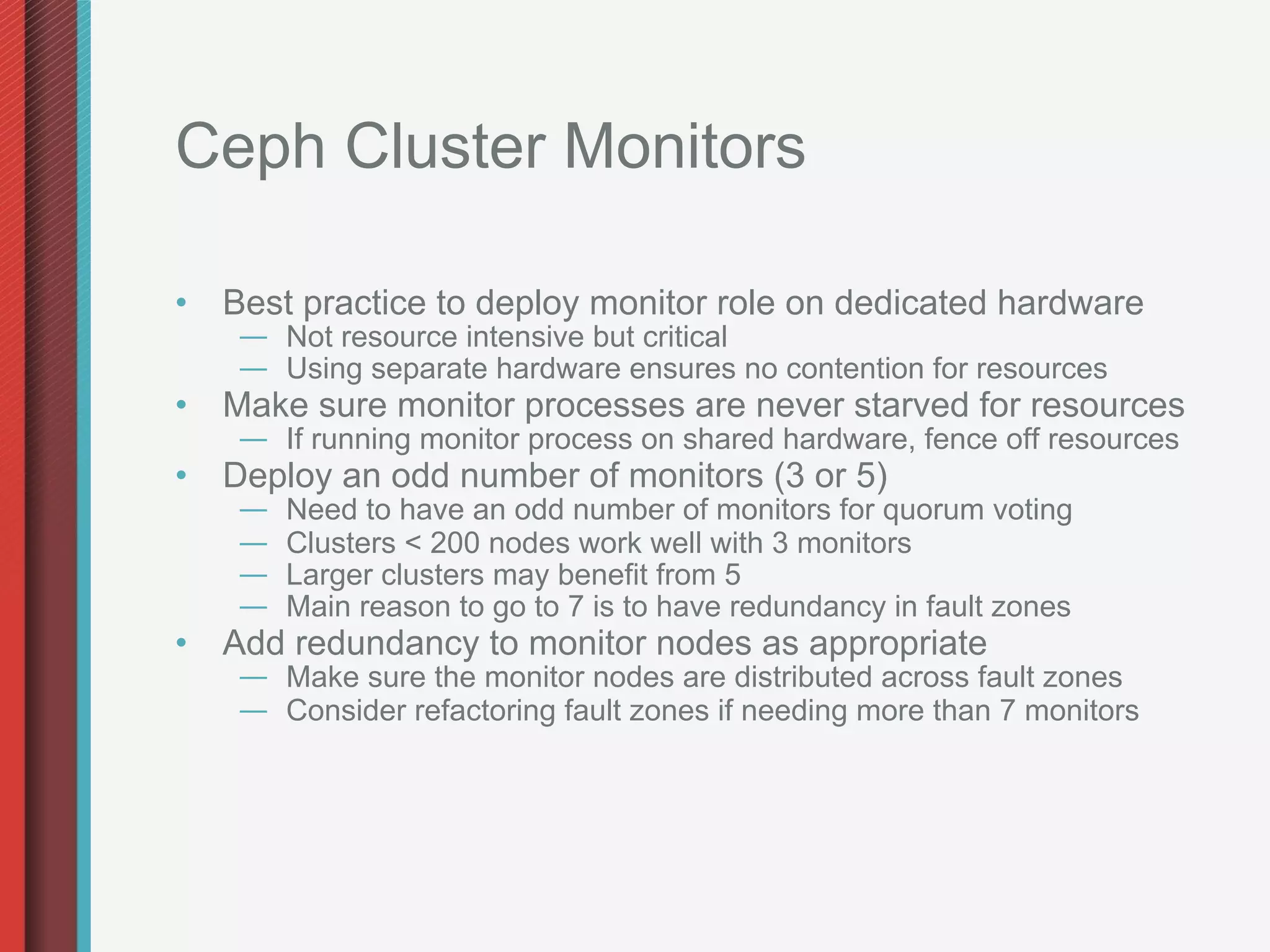 Ceph Cluster Monitors

•  Best practice to deploy monitor role on dedicated hardware
   —  Not resource intensive but critical
   —  Using separate hardware ensures no contention for resources
•  Make sure monitor processes are never starved for resources
   —  If running monitor process on shared hardware, fence off resources
•  Deploy an odd number of monitors (3 or 5)
   —    Need to have an odd number of monitors for quorum voting
   —    Clusters < 200 nodes work well with 3 monitors
   —    Larger clusters may benefit from 5
   —    Main reason to go to 7 is to have redundancy in fault zones
•  Add redundancy to monitor nodes as appropriate
   —  Make sure the monitor nodes are distributed across fault zones
   —  Consider refactoring fault zones if needing more than 7 monitors
 