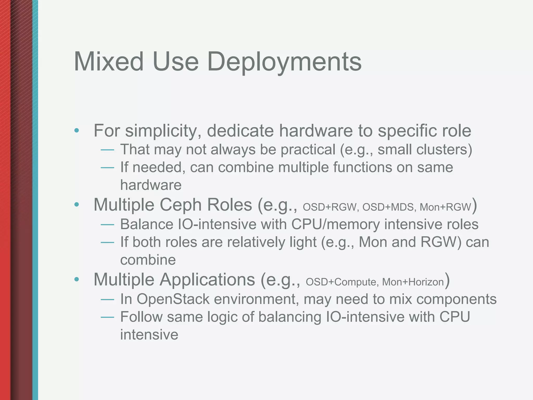 Mixed Use Deployments

•  For simplicity, dedicate hardware to specific role
    —  That may not always be practical (e.g., small clusters)
    —  If needed, can combine multiple functions on same
       hardware
•  Multiple Ceph Roles (e.g., OSD+RGW, OSD+MDS, Mon+RGW)
    —  Balance IO-intensive with CPU/memory intensive roles
    —  If both roles are relatively light (e.g., Mon and RGW) can
       combine
•  Multiple Applications (e.g., OSD+Compute, Mon+Horizon)
    —  In OpenStack environment, may need to mix components
    —  Follow same logic of balancing IO-intensive with CPU
       intensive
 