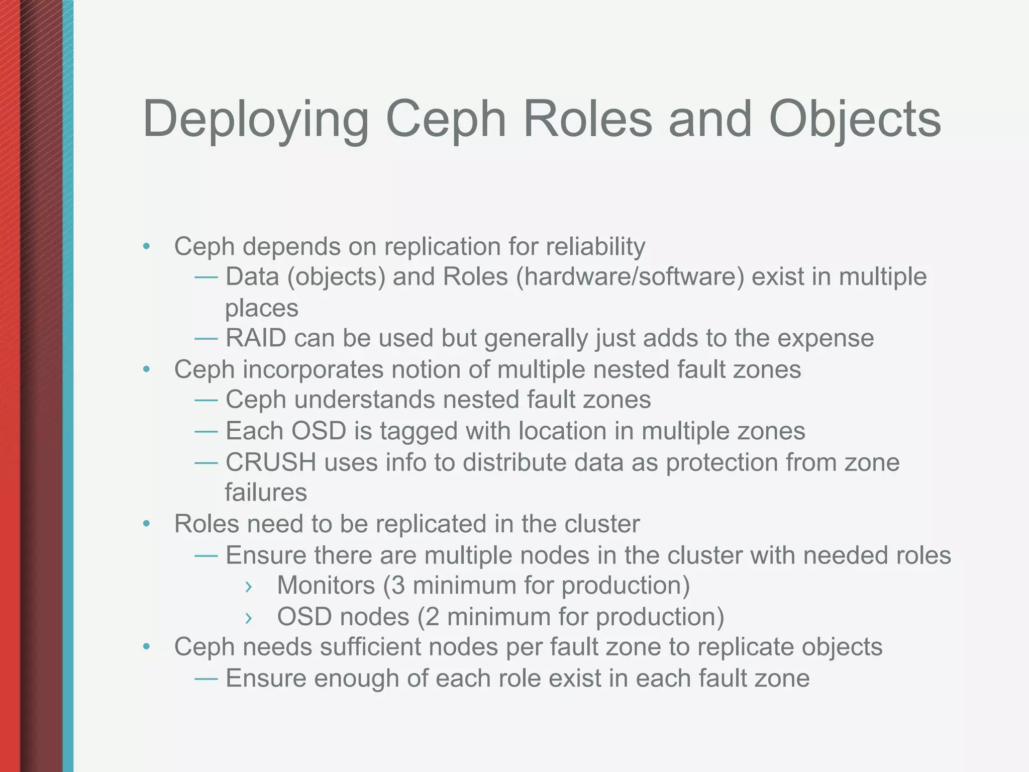 Deploying Ceph Roles and Objects

•  Ceph depends on replication for reliability
    —  Data (objects) and Roles (hardware/software) exist in multiple
       places
    —  RAID can be used but generally just adds to the expense
•  Ceph incorporates notion of multiple nested fault zones
    —  Ceph understands nested fault zones
    —  Each OSD is tagged with location in multiple zones
    —  CRUSH uses info to distribute data as protection from zone
       failures
•  Roles need to be replicated in the cluster
    —  Ensure there are multiple nodes in the cluster with needed roles
         ›  Monitors (3 minimum for production)
         ›  OSD nodes (2 minimum for production)
•  Ceph needs sufficient nodes per fault zone to replicate objects
    —  Ensure enough of each role exist in each fault zone
 