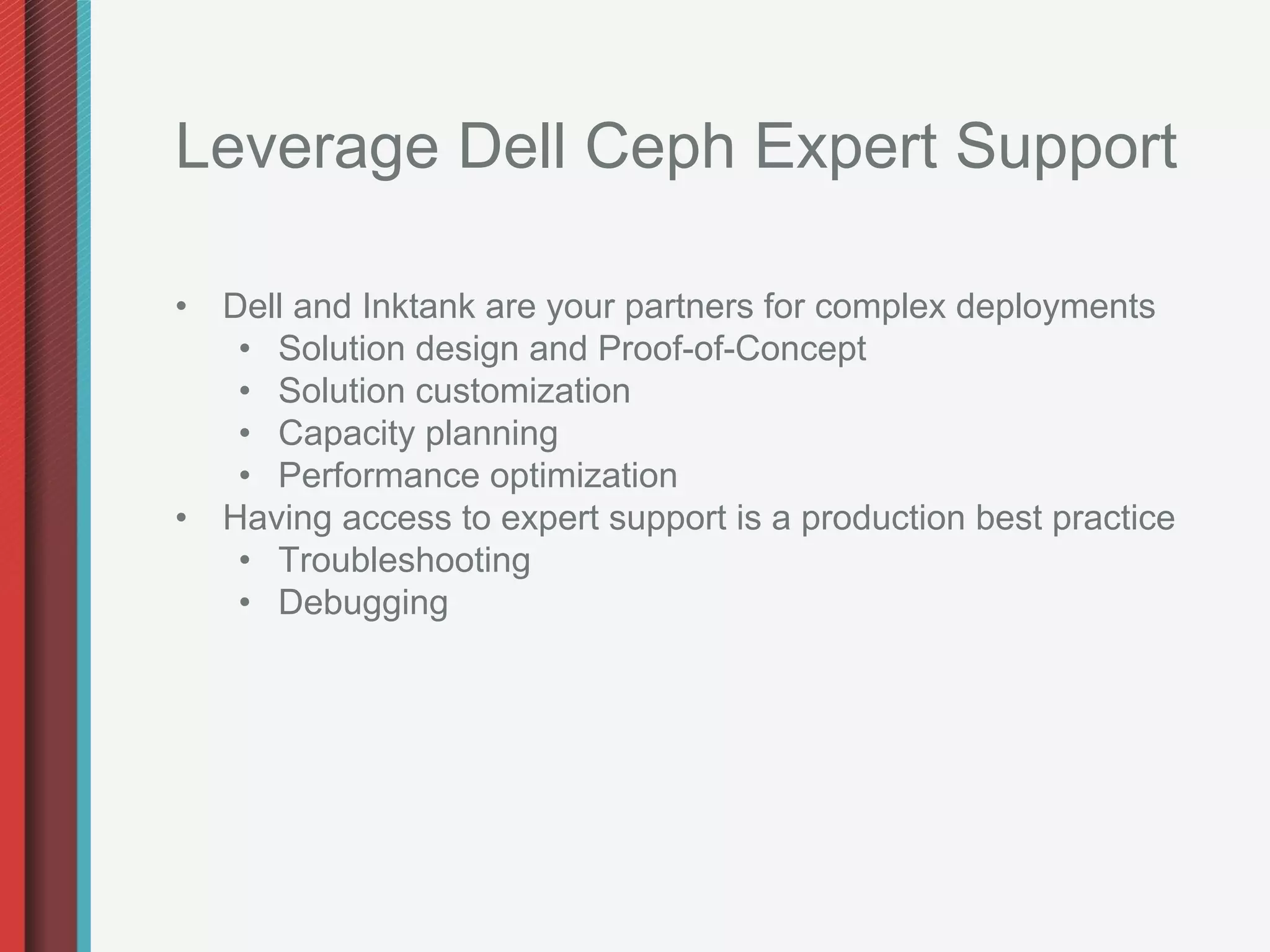 Leverage Dell Ceph Expert Support

•  Dell and Inktank are your partners for complex deployments
    •  Solution design and Proof-of-Concept
    •  Solution customization
    •  Capacity planning
    •  Performance optimization
•  Having access to expert support is a production best practice
    •  Troubleshooting
    •  Debugging
 