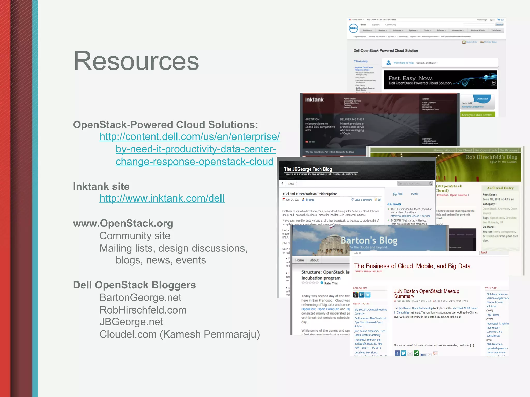 Resources

OpenStack-Powered Cloud Solutions:
    http://content.dell.com/us/en/enterprise/
        by-need-it-productivity-data-center-
        change-response-openstack-cloud

Inktank site
     http://www.inktank.com/dell

www.OpenStack.org
    Community site
    Mailing lists, design discussions,
       blogs, news, events

Dell OpenStack Bloggers
      BartonGeorge.net
      RobHirschfeld.com
      JBGeorge.net
      Cloudel.com (Kamesh Pemmaraju)
 