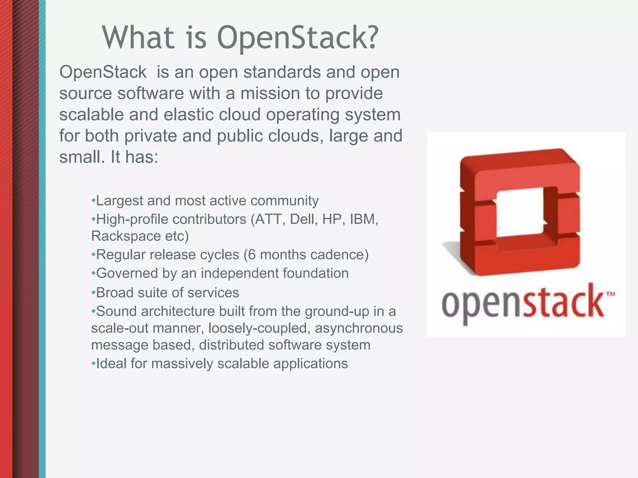 What is OpenStack?
OpenStack is an open standards and open
source software with a mission to provide
scalable and elastic cloud operating system
for both private and public clouds, large and
small. It has:

    • Largest and most active community
    • High-profile contributors (ATT, Dell, HP, IBM,
    Rackspace etc)
    • Regular release cycles (6 months cadence)
    • Governed by an independent foundation
    • Broad suite of services
    • Sound architecture built from the ground-up in a
    scale-out manner, loosely-coupled, asynchronous
    message based, distributed software system
    • Ideal for massively scalable applications
 