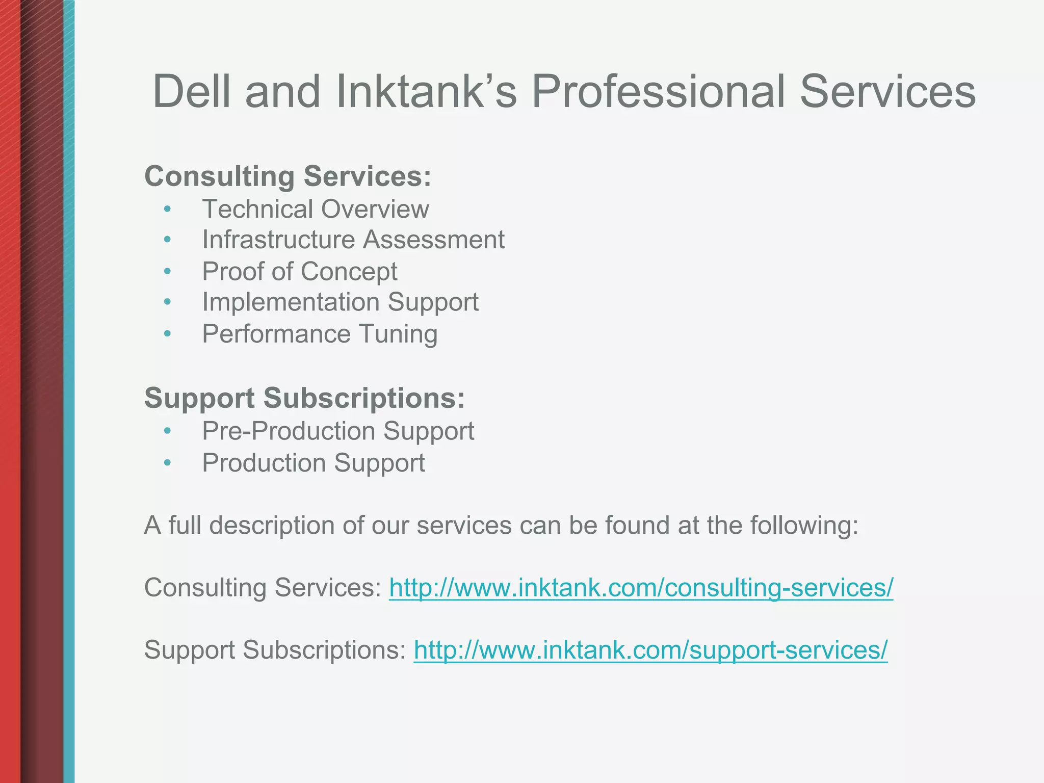 Dell and Inktank’s Professional Services
Consulting Services:
 •    Technical Overview
 •    Infrastructure Assessment
 •    Proof of Concept
 •    Implementation Support
 •    Performance Tuning

Support Subscriptions:
 •    Pre-Production Support
 •    Production Support

A full description of our services can be found at the following:

Consulting Services: http://www.inktank.com/consulting-services/

Support Subscriptions: http://www.inktank.com/support-services/
 