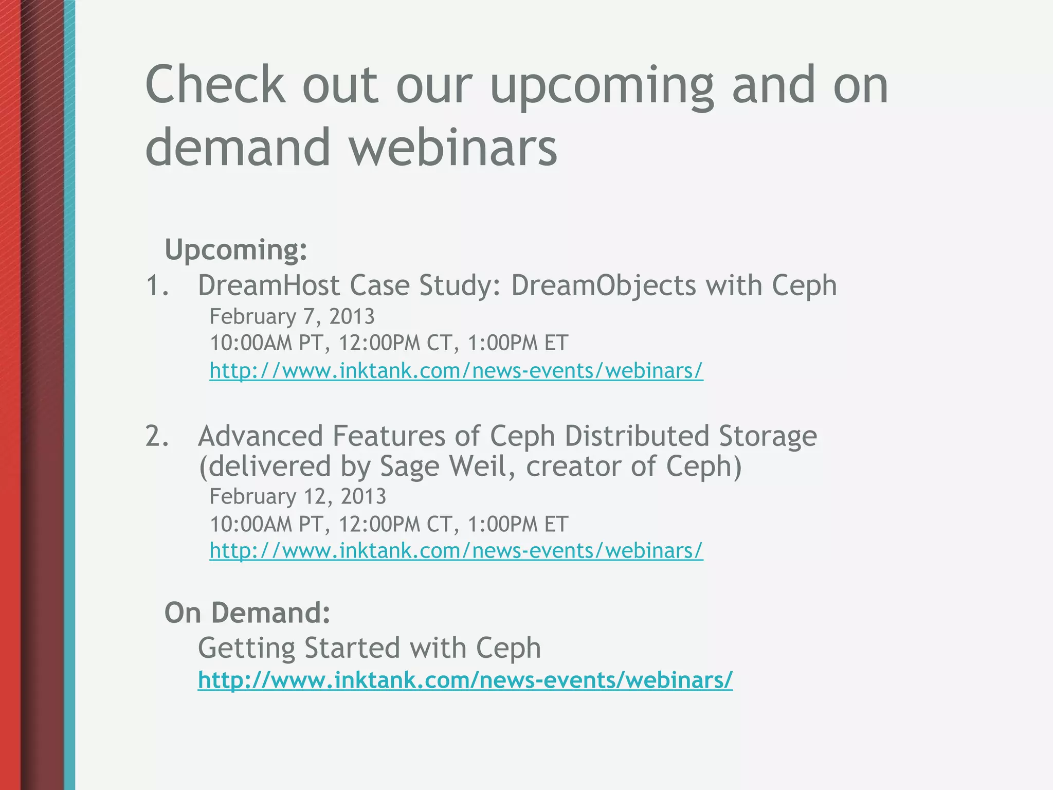 Check out our upcoming and on
demand webinars
 Upcoming:
1.  DreamHost Case Study: DreamObjects with Ceph
    February 7, 2013
    10:00AM PT, 12:00PM CT, 1:00PM ET
    http://www.inktank.com/news-events/webinars/


2.  Advanced Features of Ceph Distributed Storage
    (delivered by Sage Weil, creator of Ceph)
    February 12, 2013
    10:00AM PT, 12:00PM CT, 1:00PM ET
    http://www.inktank.com/news-events/webinars/

 On Demand:
   Getting Started with Ceph
   http://www.inktank.com/news-events/webinars/
 