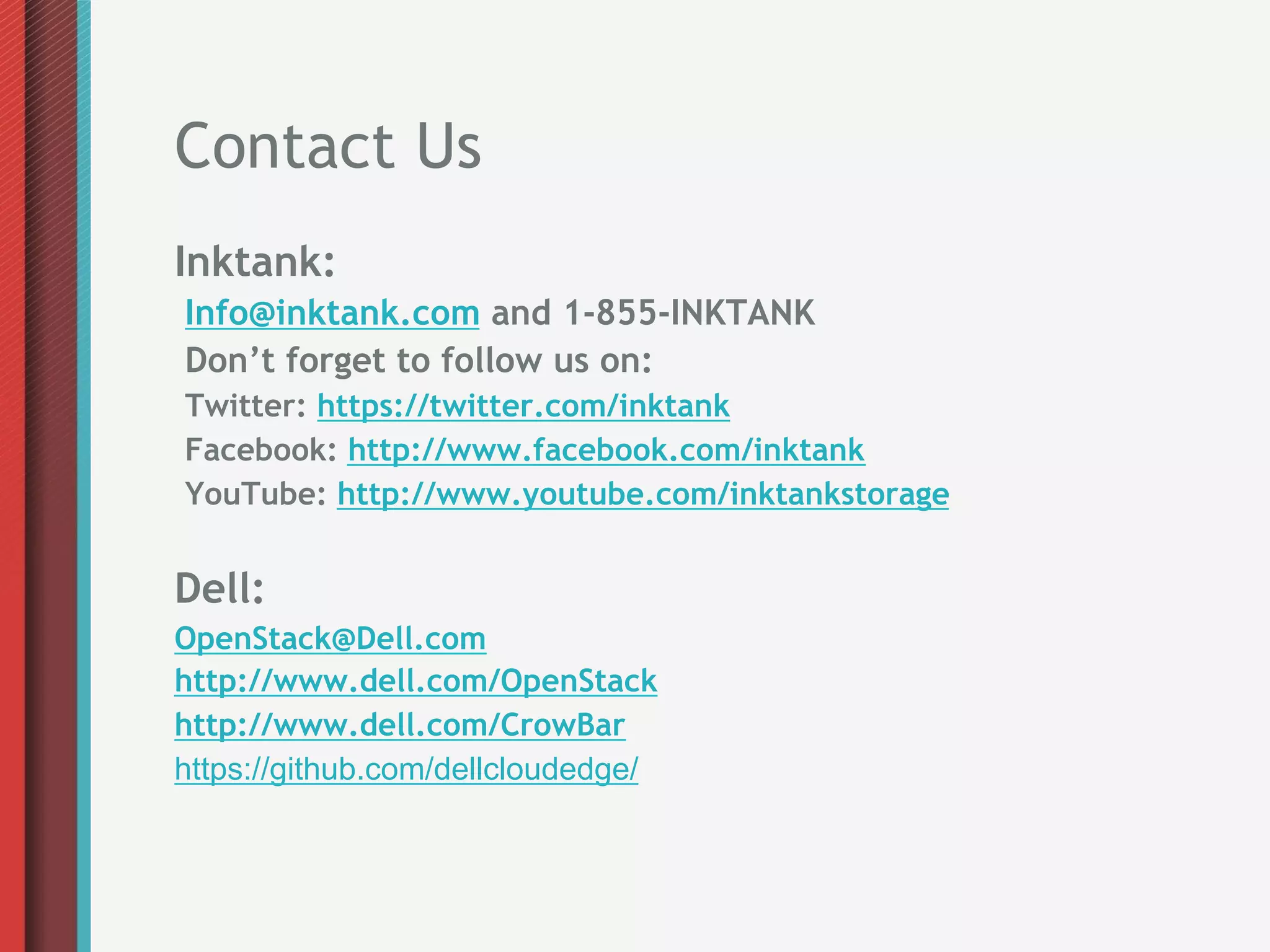 Contact Us
Inktank:
Info@inktank.com and 1-855-INKTANK
Don’t forget to follow us on:
Twitter: https://twitter.com/inktank
Facebook: http://www.facebook.com/inktank
YouTube: http://www.youtube.com/inktankstorage


Dell:
OpenStack@Dell.com
http://www.dell.com/OpenStack
http://www.dell.com/CrowBar
https://github.com/dellcloudedge/
 