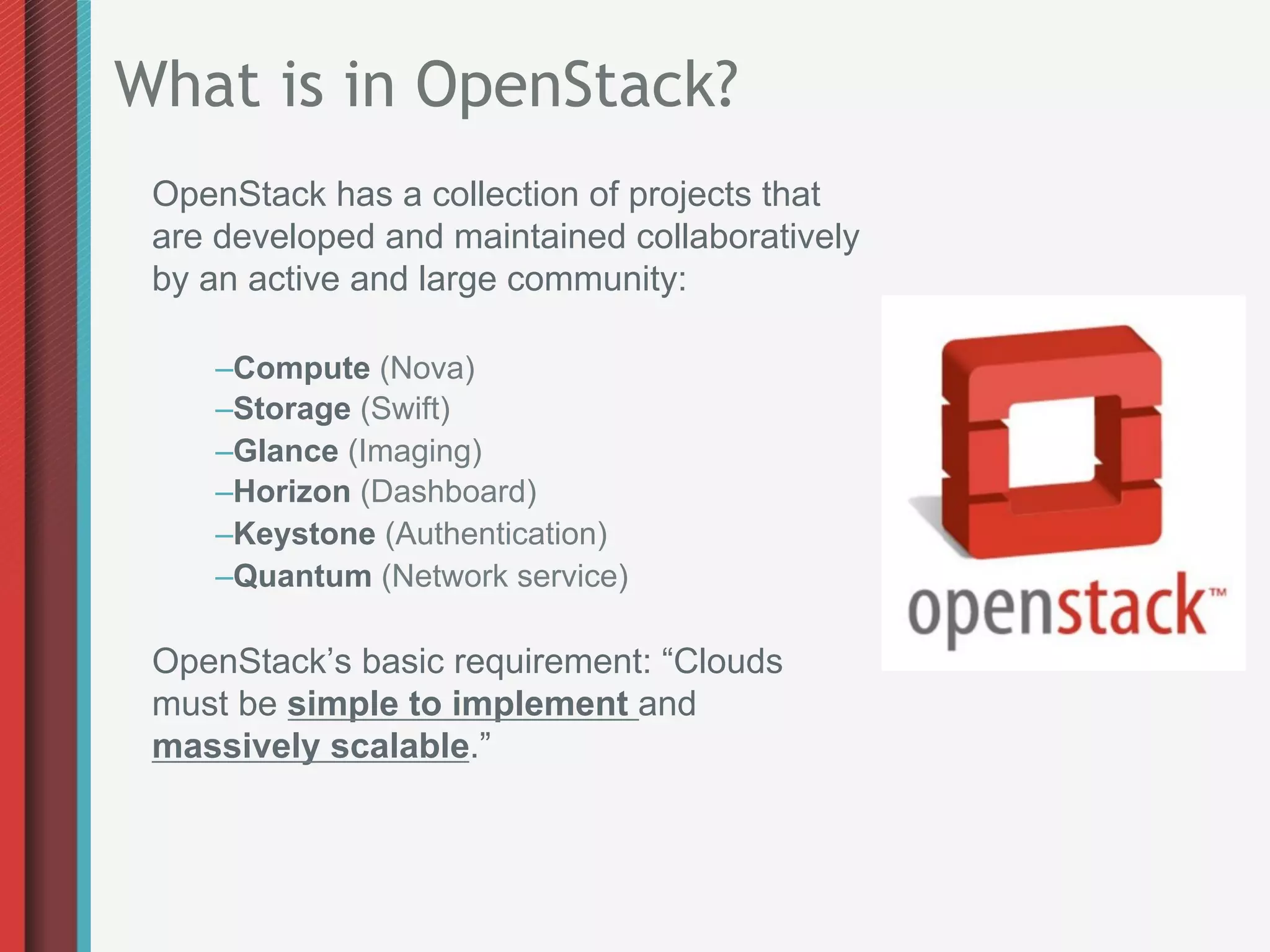 What is in OpenStack?
 OpenStack has a collection of projects that
 are developed and maintained collaboratively
 by an active and large community:

    – Compute (Nova)
    – Storage (Swift)
    – Glance (Imaging)
    – Horizon (Dashboard)
    – Keystone (Authentication)
    – Quantum (Network service)

 OpenStack’s basic requirement: “Clouds
 must be simple to implement and
 massively scalable.”
 