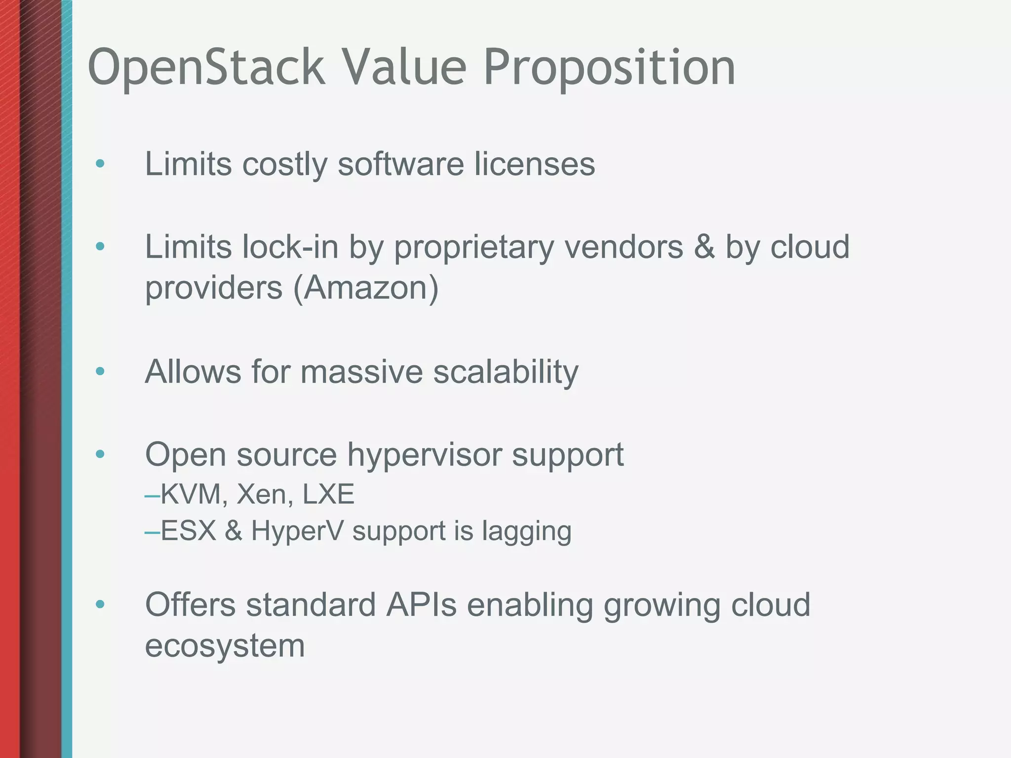 OpenStack Value Proposition
•    Limits costly software licenses

•    Limits lock-in by proprietary vendors & by cloud
     providers (Amazon)

•    Allows for massive scalability

•    Open source hypervisor support
     – KVM, Xen, LXE
     – ESX & HyperV support is lagging

•    Offers standard APIs enabling growing cloud
     ecosystem
 