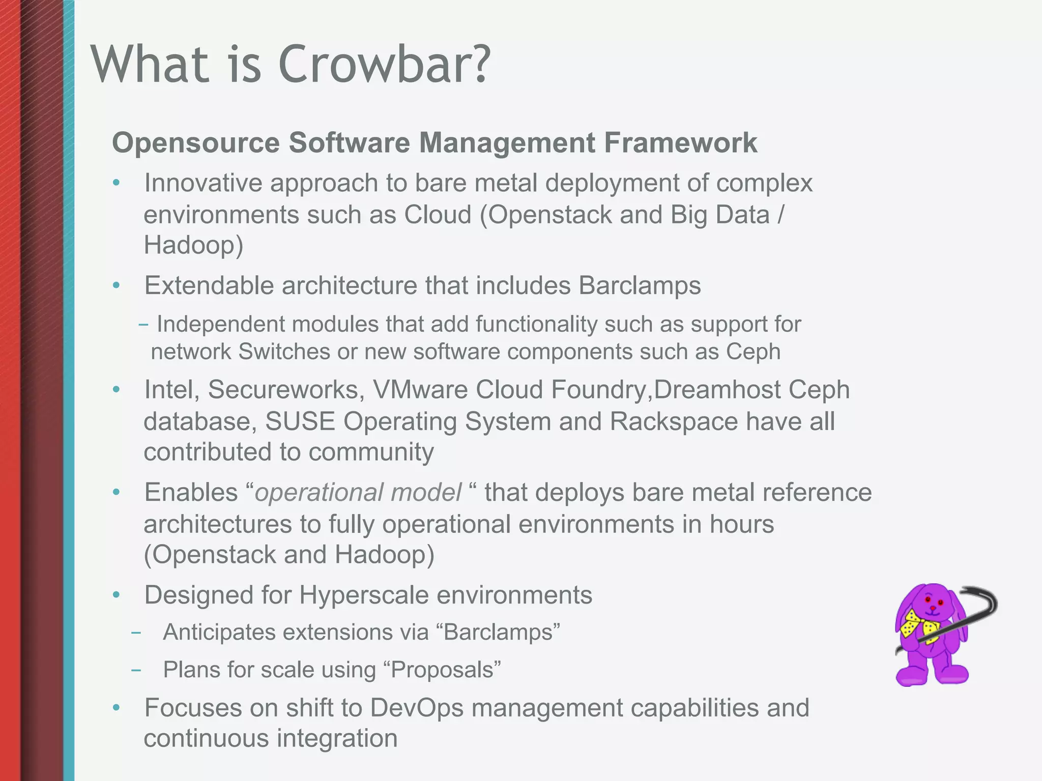 What is Crowbar?
Opensource Software Management Framework
•  Innovative approach to bare metal deployment of complex
   environments such as Cloud (Openstack and Big Data /
   Hadoop)
•  Extendable architecture that includes Barclamps
  –  Independent modules that add functionality such as support for
   network Switches or new software components such as Ceph
•  Intel, Secureworks, VMware Cloud Foundry,Dreamhost Ceph
   database, SUSE Operating System and Rackspace have all
   contributed to community
•  Enables “operational model “ that deploys bare metal reference
   architectures to fully operational environments in hours
   (Openstack and Hadoop)
•  Designed for Hyperscale environments
 –  Anticipates extensions via “Barclamps”
 –  Plans for scale using “Proposals”
•  Focuses on shift to DevOps management capabilities and
   continuous integration
 