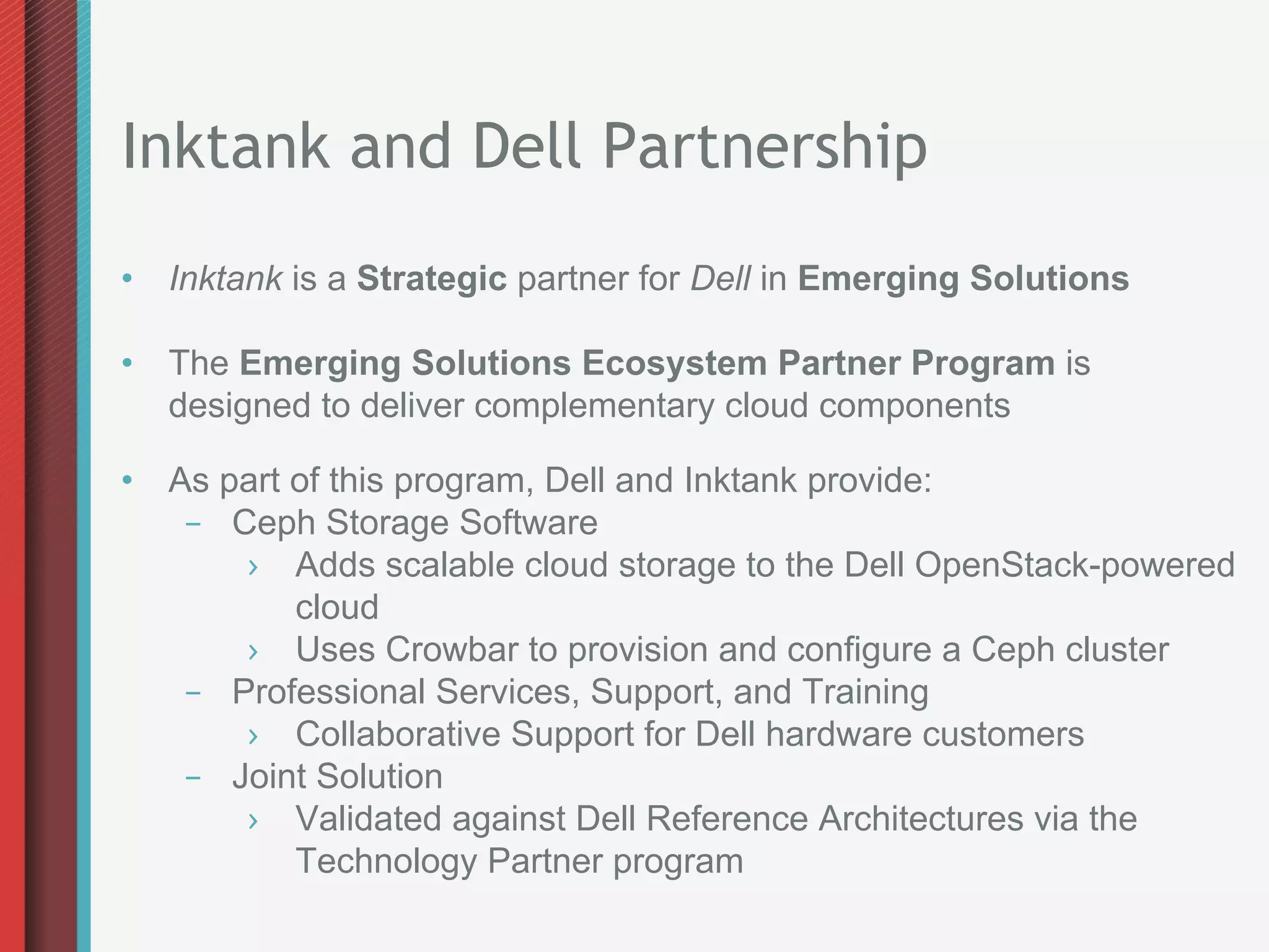 Inktank and Dell Partnership
•  Inktank is a Strategic partner for Dell in Emerging Solutions

•  The Emerging Solutions Ecosystem Partner Program is
   designed to deliver complementary cloud components

•  As part of this program, Dell and Inktank provide:
    –  Ceph Storage Software
        ›  Adds scalable cloud storage to the Dell OpenStack-powered
           cloud
        ›  Uses Crowbar to provision and configure a Ceph cluster
    –  Professional Services, Support, and Training
        ›  Collaborative Support for Dell hardware customers
    –  Joint Solution
        ›  Validated against Dell Reference Architectures via the
           Technology Partner program
 