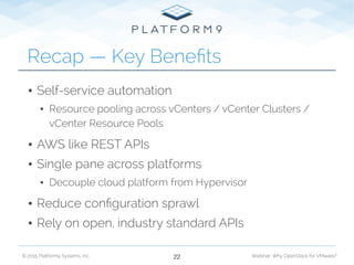 © 2015 Platform9 Systems, Inc. Webinar: Why OpenStack for VMware?
• Self-service automation
• Resource pooling across vCenters / vCenter Clusters /
vCenter Resource Pools
• AWS like REST APIs
• Single pane across platforms
• Decouple cloud platform from Hypervisor
• Reduce conﬁguration sprawl
• Rely on open, industry standard APIs
Recap — Key Beneﬁts
22
 