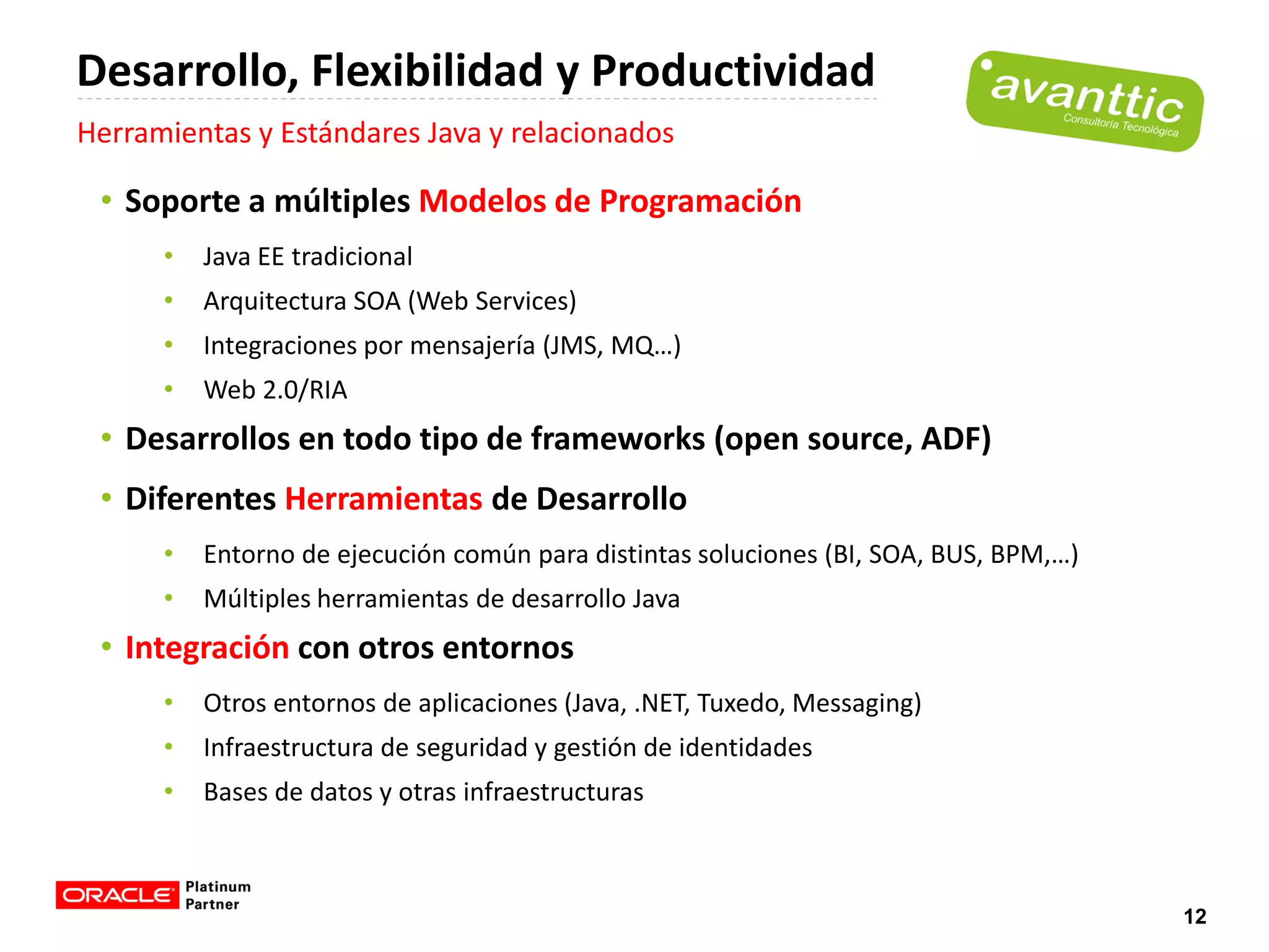 Desarrollo, Flexibilidad y Productividad
Herramientas y Estándares Java y relacionados

 • Soporte a múltiples Modelos de Programación
      •   Java EE tradicional
      •   Arquitectura SOA (Web Services)
      •   Integraciones por mensajería (JMS, MQ…)
      •   Web 2.0/RIA
 • Desarrollos en todo tipo de frameworks (open source, ADF)
 • Diferentes Herramientas de Desarrollo
      •   Entorno de ejecución común para distintas soluciones (BI, SOA, BUS, BPM,…)
      •   Múltiples herramientas de desarrollo Java
 • Integración con otros entornos
      •   Otros entornos de aplicaciones (Java, .NET, Tuxedo, Messaging)
      •   Infraestructura de seguridad y gestión de identidades
      •   Bases de datos y otras infraestructuras



                                                                                       12
 
