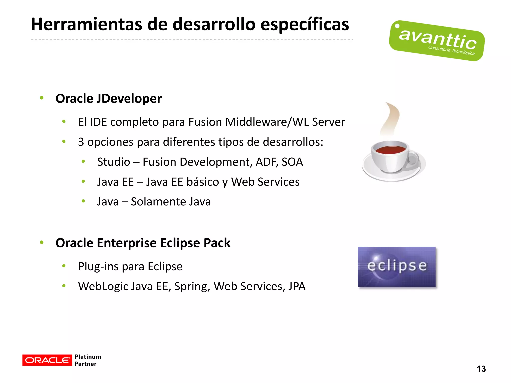 Herramientas de desarrollo específicas


 • Oracle JDeveloper
    • El IDE completo para Fusion Middleware/WL Server
    • 3 opciones para diferentes tipos de desarrollos:
       • Studio – Fusion Development, ADF, SOA
       • Java EE – Java EE básico y Web Services
       • Java – Solamente Java


 • Oracle Enterprise Eclipse Pack
    • Plug-ins para Eclipse
    • WebLogic Java EE, Spring, Web Services, JPA




                                                         13
 