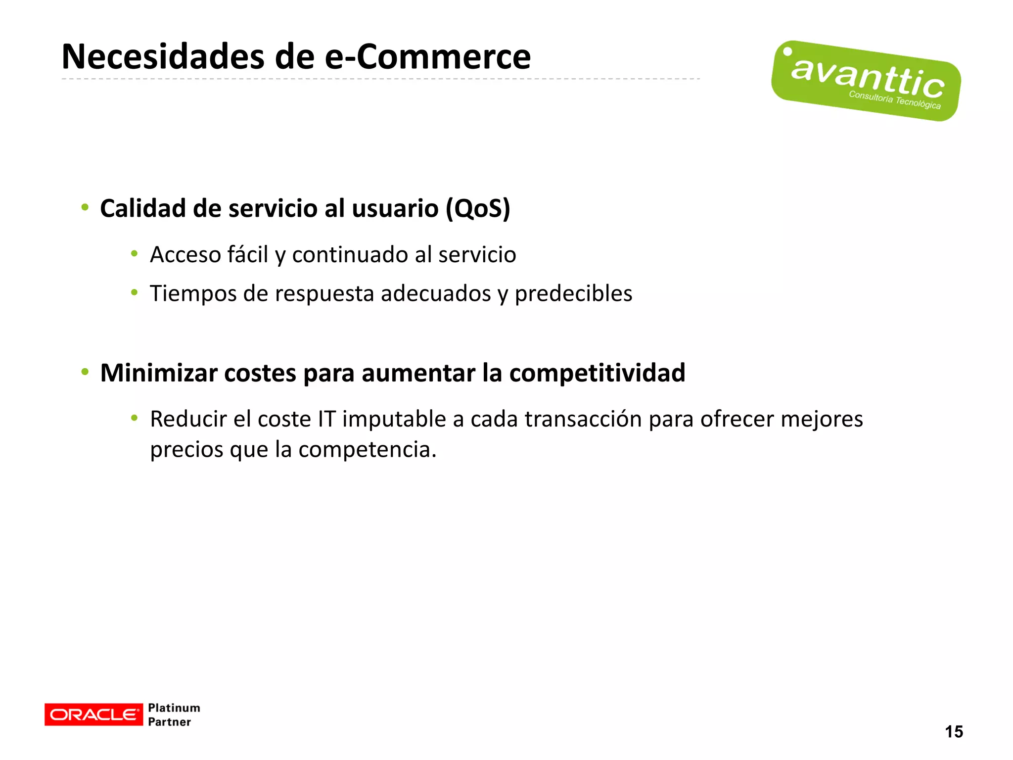 Necesidades de e-Commerce


 • Calidad de servicio al usuario (QoS)
     • Acceso fácil y continuado al servicio
     • Tiempos de respuesta adecuados y predecibles


 • Minimizar costes para aumentar la competitividad
     • Reducir el coste IT imputable a cada transacción para ofrecer mejores
       precios que la competencia.




                                                                               15
 
