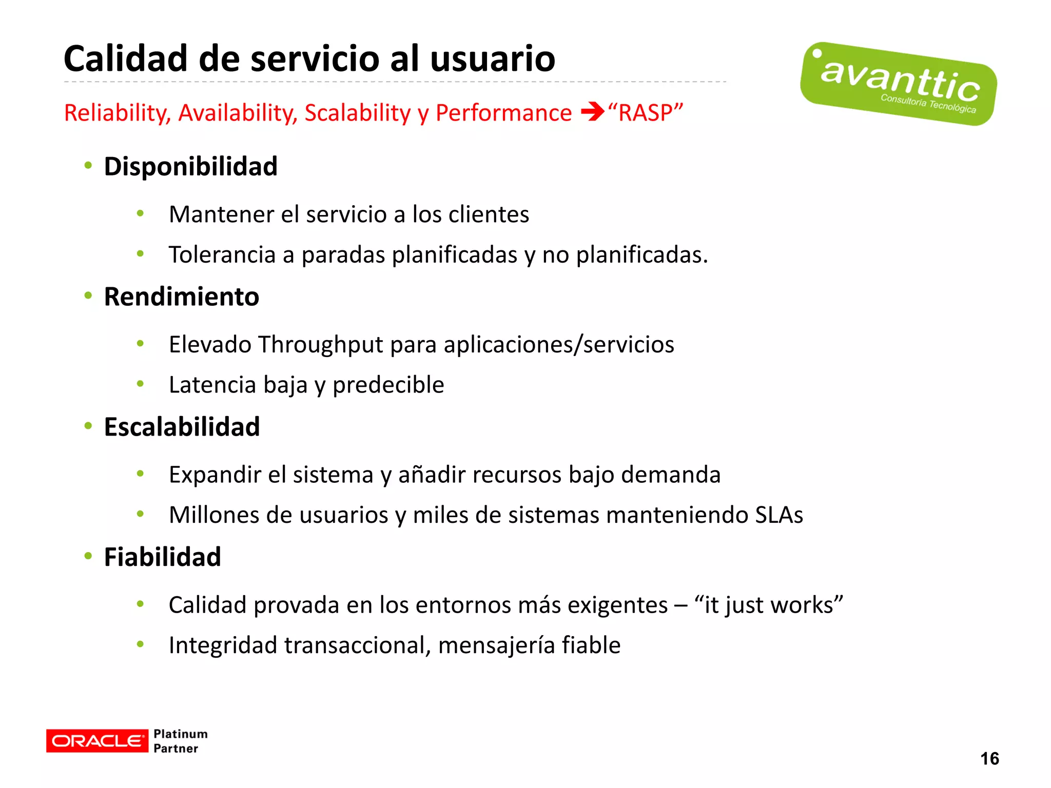 Calidad de servicio al usuario
Reliability, Availability, Scalability y Performance “RASP”

 • Disponibilidad
      • Mantener el servicio a los clientes
      • Tolerancia a paradas planificadas y no planificadas.
 • Rendimiento
      • Elevado Throughput para aplicaciones/servicios
      • Latencia baja y predecible
 • Escalabilidad
      • Expandir el sistema y añadir recursos bajo demanda
      • Millones de usuarios y miles de sistemas manteniendo SLAs
 • Fiabilidad
      • Calidad provada en los entornos más exigentes – “it just works”
      • Integridad transaccional, mensajería fiable



                                                                          16
 