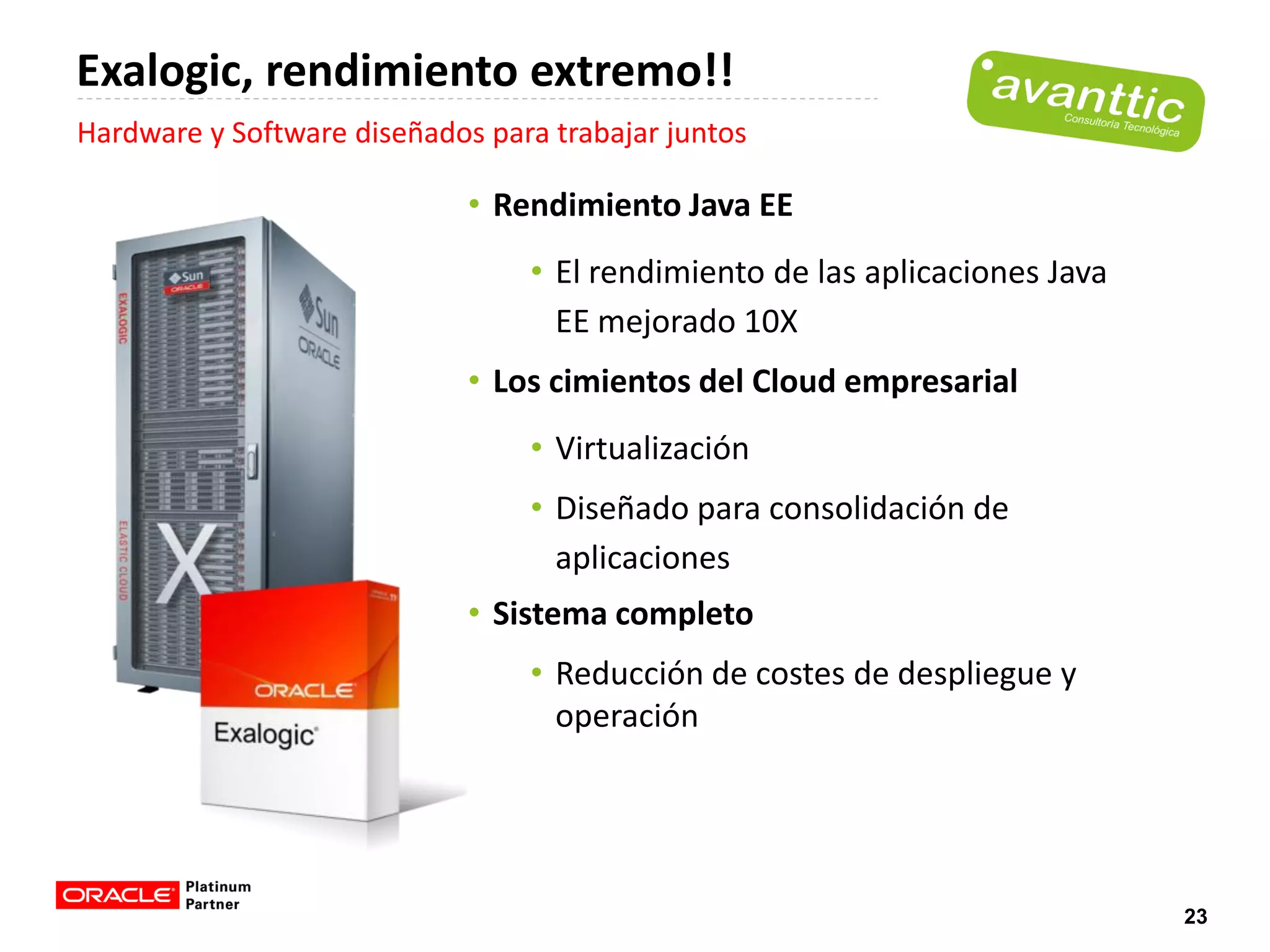 Exalogic, rendimiento extremo!!
Hardware y Software diseñados para trabajar juntos

                             • Rendimiento Java EE
                                 • El rendimiento de las aplicaciones Java
                                   EE mejorado 10X
                             • Los cimientos del Cloud empresarial
                                 • Virtualización
                                 • Diseñado para consolidación de
                                   aplicaciones
                             • Sistema completo
                                 • Reducción de costes de despliegue y
                                   operación




                                                                             23
 