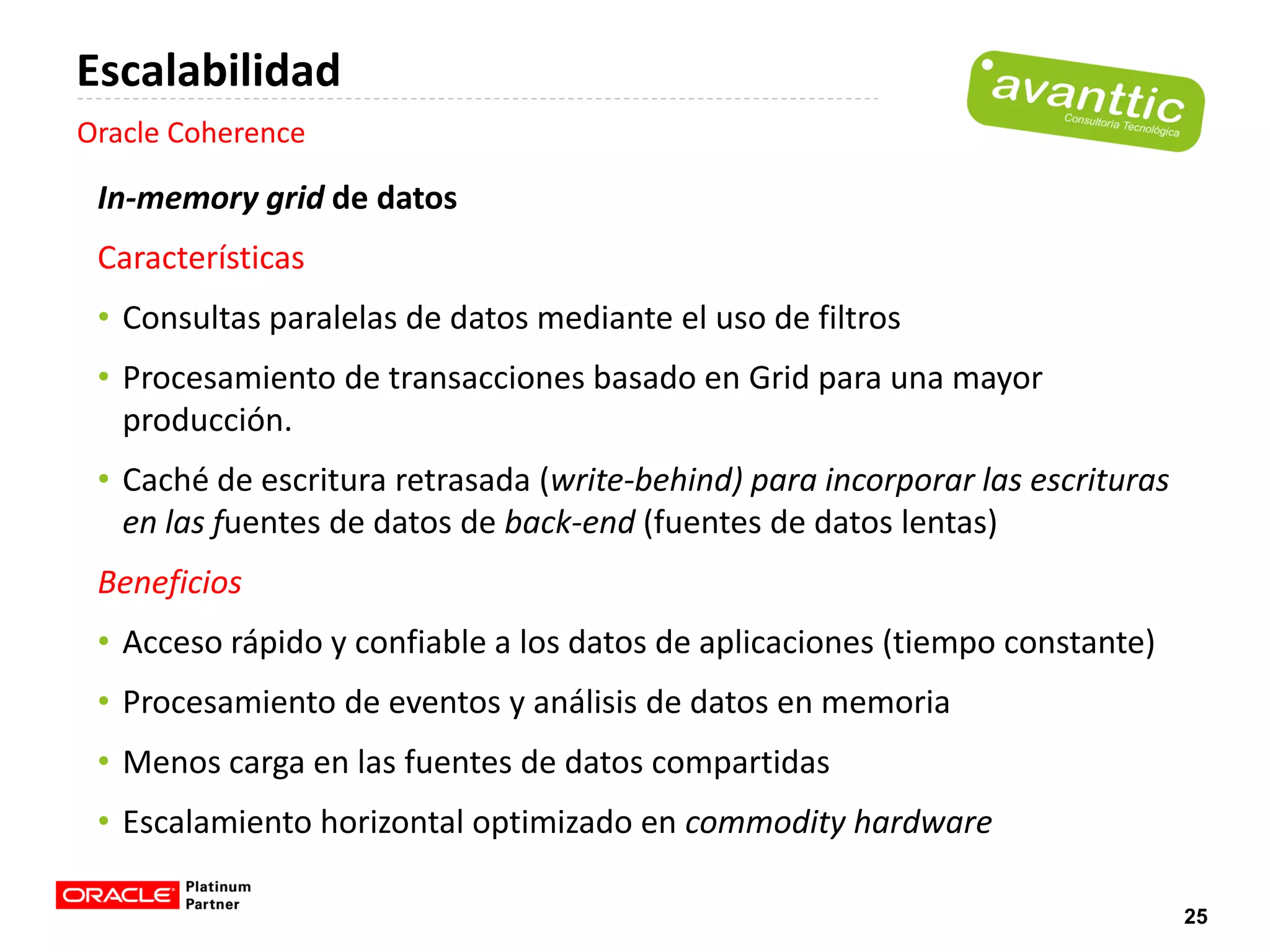 Escalabilidad
Oracle Coherence

 In-memory grid de datos
 Características
 • Consultas paralelas de datos mediante el uso de filtros
 • Procesamiento de transacciones basado en Grid para una mayor
   producción.
 • Caché de escritura retrasada (write-behind) para incorporar las escrituras
   en las fuentes de datos de back-end (fuentes de datos lentas)
 Beneficios
 • Acceso rápido y confiable a los datos de aplicaciones (tiempo constante)
 • Procesamiento de eventos y análisis de datos en memoria
 • Menos carga en las fuentes de datos compartidas
 • Escalamiento horizontal optimizado en commodity hardware

                                                                                25
 