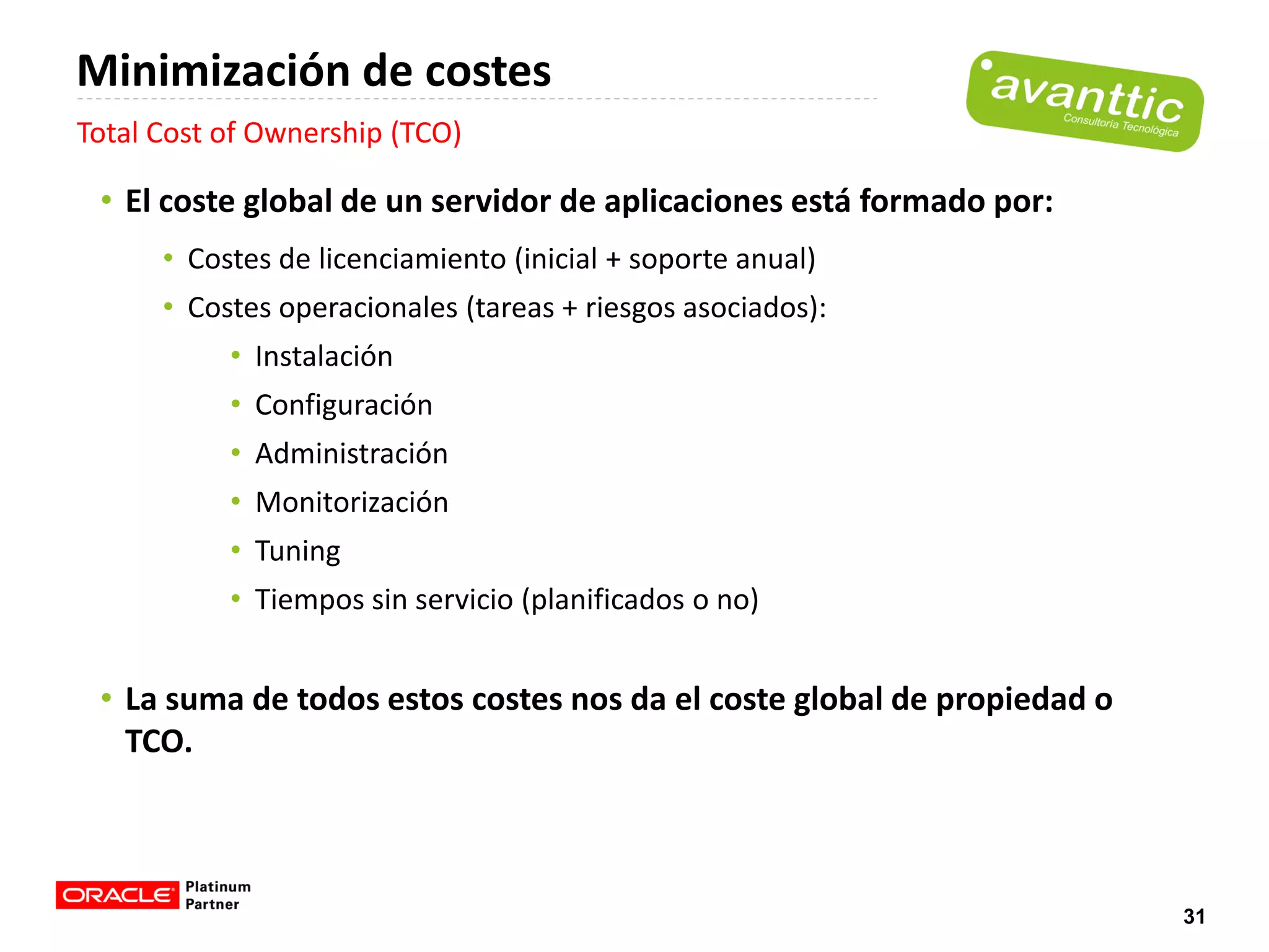 Minimización de costes
Total Cost of Ownership (TCO)

 • El coste global de un servidor de aplicaciones está formado por:
      • Costes de licenciamiento (inicial + soporte anual)
      • Costes operacionales (tareas + riesgos asociados):
           • Instalación
           • Configuración
           • Administración
           • Monitorización
           • Tuning
           • Tiempos sin servicio (planificados o no)


 • La suma de todos estos costes nos da el coste global de propiedad o
   TCO.



                                                                         31
 